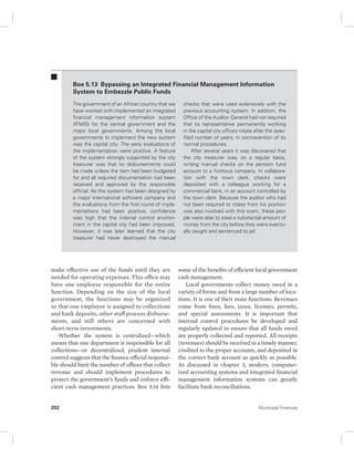 Box 5.13 Bypassing an Integrated Financial Management Information 
System to Embezzle Public Funds 
The government of an African country that we 
have worked with implemented an integrated 
financial management information system 
(IFMIS) for the central government and the 
major local governments. Among the local 
governments to implement the new system 
was the capital city. The early evaluations of 
the implementation were positive. A feature 
of the system strongly supported by the city 
treasurer was that no disbursements could 
be made unless the item had been budgeted 
for and all required documentation had been 
received and approved by the responsible 
official. As the system had been designed by 
a major international software company and 
the evaluations from the first round of imple-mentations 
had been positive, confidence 
was high that the internal control environ-ment 
in the capital city had been improved. 
However, it was later learned that the city 
treasurer had never destroyed the manual 
make effective use of the funds until they are 
needed for operating expenses. This office may 
have one employee responsible for the entire 
function. Depending on the size of the local 
government, the functions may be organized 
so that one employee is assigned to collections 
and bank deposits, other staff process disburse-ments, 
and still others are concerned with 
short-term investments. 
Whether the system is centralized—which 
means that one department is responsible for all 
collections—or decentralized, prudent internal 
control suggests that the finance official responsi-ble 
should limit the number of offices that collect 
revenue and should implement procedures to 
protect the government’s funds and enforce effi-cient 
cash management practices. Box 5.14 lists 
checks that were used extensively with the 
previous accounting system. In addition, the 
Office of the Auditor General had not required 
that its representative permanently working 
in the capital city offices rotate after the spec-ified 
number of years, in contravention of its 
normal procedures. 
After several years it was discovered that 
the city treasurer was, on a regular basis, 
writing manual checks on the pension fund 
account to a fictitious company. In collabora-tion 
with the town clerk, checks were 
deposited with a colleague working for a 
commercial bank, in an account controlled by 
the town clerk. Because the auditor who had 
not been required to rotate from his position 
was also involved with this scam, these peo-ple 
were able to steal a substantial amount of 
money from the city before they were eventu-ally 
caught and sentenced to jail. 
some of the benefits of efficient local government 
cash management. 
Local governments collect money owed in a 
variety of forms and from a large number of loca-tions. 
It is one of their main functions. Revenues 
come from fines, fees, taxes, licenses, permits, 
and special assessments. It is important that 
internal control procedures be developed and 
regularly updated to ensure that all funds owed 
are properly collected and reported. All receipts 
(revenues) should be received in a timely manner, 
credited to the proper accounts, and deposited in 
the correct bank account as quickly as possible. 
As discussed in chapter 3, modern, computer-ized 
accounting systems and integrated financial 
management information systems can greatly 
facilitate bank reconciliations. 
252 Municipal Finances 
 