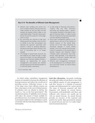Box 5.14 The Benefits of Efficient Cash Management 
• Efficient cash handling and control sys-tems 
increase certainty that payments are 
made properly by the due date and that 
receipts are passed without delay to the 
responsible bodies. They also reduce oper-ational 
risk and the scope for mismanage-ment 
or fraud. 
• By minimizing the volumes of idle cash 
held by government bodies, most of which 
is unlikely to be fully remunerated, and 
reducing the payment authorities (and 
checks) in transit or awaiting clearance, 
the government gains direct savings in the 
form of borrowing that is no longer 
needed. 
• The linkage of government accounts (so 
that balances are netted through a single 
account at a bank) not only reduces gross 
balances, but improves visibility of flows— 
opening up opportunities for active 
management—and reduces risk, whether 
through exposure to the banking system or 
to financial market movements. 
Source: World Bank 1998. 
As stated earlier, expenditure management 
systems are intended to increase the efficiency of 
local governments and reduce the overall cost of 
providing services. Collecting revenue is one 
of the major areas where efficient systems can 
have a big impact on the cost of doing business. 
If collection rates are allowed to decline, the 
result is a “tax on the local government.” The 
uncollected portion of rightfully owed revenues 
will reduce the amount of funds available for 
providing services. An example of a cash forecast 
is presented in table 5.11; the cash balances can be 
reconciled with the bank deposit balances of the 
municipality. 
• A wide range of financing instruments— 
Treasury bills and other short-term 
borrowing and lending—gives a govern-ment 
greater flexibility in how best to man-age 
its financing needs; it is able to avoid 
the risk of high borrowing costs associated 
with less flexible arrangements. 
• Active cash management policies, by off-setting 
flows in and out of the ministry of 
finance account at the central bank, 
remove one of the major influences on 
short-term changes in money market 
liquidity. This in turn reduces one of the ele-ments 
of uncertainty in the central bank’s 
liquidity forecast and therefore makes 
monetary policy interventions less prob-lematic. 
More generally, it can reduce the 
volatility of short-term interest rates and 
uncertainty in money markets. 
• Efficient cash management contributes 
to the development of an efficient short-term 
securities market, as well as being 
facilitated by it. 
Cash flow fluctuation. Accurately predicting 
the peaks and valleys of cash flows is one of the 
most difficult aspects of cash management. A 
cash flow forecast is a schedule of expected 
receipts and disbursements for a given period. 
The types of forecasts prepared and their 
frequency will depend on several factors. 
Governments with predictable cash flows and 
sufficient cash reserves can usually get by 
with an annual forecast. An annual forecast 
provides an overview of the expected cash 
position by month. Most governments prepare 
an annual forecast and use it to make longer-term 
investment decisions. 
Managing Local Expenditures 253 
 