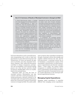 Box 5.15 Summary of Results of Municipal Contracts in Senegal and Mali 
A World Bank-financed project in Senegal 
(The Urban Development and Decentralization 
Program UDDP/Programme d' Appui aux 
Communes - PAC) has reached a large num-ber 
of municipalities (and citizens) through the 
signing of municipal contracts and has suc-ceeded 
in funding and supporting a large num-ber 
of urban development projects. More 
important, the project has contributed posi-tively 
to long-term capacity building and insti-tutional 
reform in local governments in urban 
finance and organizational management. 
Financial capacities of the municipalities have 
increased considerably, and positive results 
were achieved in broadening the tax base and 
increasing local tax collection. 
The project changed the behavior of many 
municipalities in these areas, with a positive 
impact on the sustainability of the results. 
Ownership by the Senegalese central govern-ment 
and the municipalities was strong, 
Source: VNG International 2010, 42. 
local users themselves) can be a powerful invest-ment 
programming tool. It aims to help local 
governments (1) assess their level of services and 
infrastructure, (2) locate and quantify the gaps 
and (3) prioritize and select municipal invest-ments 
programs. Both audits/self-assessments 
contribute to enhance transparency, participa-tion 
and accountability in the decision-making 
process over what and how priorities should 
be financed, shedding light on the use of public 
funds in the municipal space. 
Municipal audits can form the basis of 
municipal contracts. Municipalities may sign 
contracts with their central governments con-taining 
performance indicators defined by the 
municipal audits and supported by performance 
grants. Box 5.15 presents a summary of municipal 
contracts in Senegal and Mali. The audits enable 
illustrated by the fact that nearly 25 percent 
of project costs came through cofunding. 
Municipal contracts have served as a platform 
for donor harmonization in the country and for 
channeling bilateral and multilateral interven-tions. 
Greatly contributing to the positive 
results has been the fact that the project was 
implemented in a time when the political envi-ronment 
was supportive of decentralization. 
New legislation on decentralization had 
recently been introduced, and municipalities 
were willing to cooperate. 
In comparison, the municipal contract 
approach was less successful in Mali. Despite 
the satisfactory implementation of the physi-cal 
component of the project, in provision of 
urban services and investments in infrastruc-ture, 
the institutional reform and capacity- 
-building component did not achieve the 
expected results in large part due to lack of 
supervision and monitoring. 
cities to improve their expenditure management 
through a municipal contract that manages and 
regulates relations between the state and the 
local government. A municipal contract has as 
its foundation a comprehensive analysis of the 
municipality’s characteristics, its urban features. 
and its organizational and financial capacities 
(MFSA + Urban Audit). The analysis enables 
management to establish priorities for invest-ments, 
programming, and the funding needed to 
support the operation of municipal services and 
any needed adjustments to the municipal staff-ing 
and organizational structure. 
Managing Capital Expenditures 
Managing capital expenditures is somewhat 
different from managing current expenditures. 
256 Municipal Finances 
 