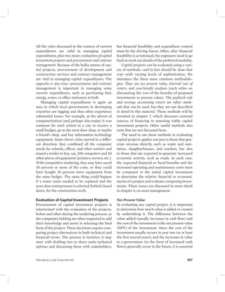 All the rules discussed in the context of current 
expenditures are valid in managing capital 
expenditures, plus two more: evaluation of capital 
investment projects and procurement and contract 
management. Because of the bulky nature of cap-ital 
projects, procurement of development and 
construction services and contract management 
are vital in managing capital expenditures. The 
opposite is also true—procurement and contract 
management is important in managing some 
current expenditures, such as purchasing fuel, 
energy, water, or office stationery in bulk. 
Managing capital expenditures is again an 
area in which local governments in developing 
countries are lagging and thus often experience 
substantial losses. For example, at the advent of 
computerization (and perhaps also today) it was 
common for each school in a city to receive a 
small budget, go to the next-door shop, or maybe 
a friend’s shop, and buy information technology 
equipment. Some clever cities moved in a differ-ent 
direction: they combined all the computer 
needs for schools, offices, and other entities and 
issued a tender to buy, say, 200 computers and 50 
other pieces of equipment (printers, servers, etc.). 
With competitive tendering, they may have saved 
30 percent or more of the costs, or they could 
have bought 30 percent more equipment from 
the same budget. The same thing could happen 
if a water main needed to be replaced and the 
next-door entrepreneur is selected, behind closed 
doors, for the construction work. 
Evaluation of Capital Investment Projects 
Procurement of capital investment projects is 
intertwined with the evaluation of the projects, 
before and often during the tendering process, as 
the companies bidding are often requested to add 
their knowledge and assist in selecting the final 
form of the project. These decisions require com-paring 
project alternatives in both technical and 
financial terms. The process is iterative; it may 
start with drafting two to three main technical 
options and discussing them with stakeholders, 
but financial feasibility and expenditure control 
must be the driving forces. Often, after financial 
feasibility is scrutinized, the engineers need to go 
back to work out details of the preferred modality. 
Capital projects can be evaluated using a vari-ety 
of methods—and in fact should be done that 
way—with varying levels of sophistication. We 
introduce the three most common methodolo-gies. 
They are net present value, internal rate of 
return, and cost-benefit analysis (each relies on 
discounting the cost of the benefits of proposed 
investments to present value). The payback rule 
and average accounting return are other meth-ods 
that can be used, but they are not described 
in detail in this material. These methods will be 
revisited in chapter 7, which discusses external 
sources of financing in assessing viable capital 
investment projects. Other useful methods also 
exist that are not discussed here. 
The need to use these methods in evaluating 
capital projects applies not just to those that gen-erate 
revenue directly, such as water and sani-tation, 
slaughterhouses, and markets, but also 
to those that are expected to generate increased 
economic activity, such as roads. In each case, 
the expected financial or fiscal benefits and the 
increased operating and maintenance costs must 
be compared to the initial capital investment 
to determine the relative financial or economic 
merits of a project and evaluate competing invest-ments. 
These issues are discussed in more detail 
in chapter 6, on asset management. 
Net Present Value 
In evaluating any capital project, it is important 
to determine how much value is added or created 
by undertaking it. The difference between the 
value added (usually increases in cash flow) and 
the cost of the investment is the net present value 
(NPV) of the investment. Since the cost of the 
investment usually occurs in year one (or at least 
the first several years), and the increases in value 
to a government (in the form of increased cash 
flows) generally occur in the future, it is essential 
Managing Local Expenditures 257 
 