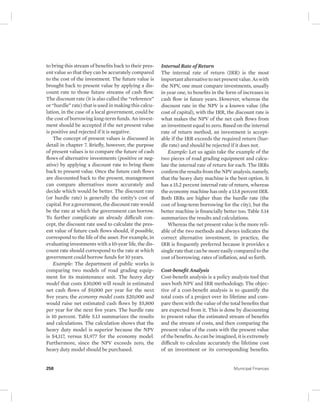 to bring this stream of benefits back to their pres-ent 
value so that they can be accurately compared 
to the cost of the investment. The future value is 
brought back to present value by applying a dis-count 
rate to those future streams of cash flow. 
The discount rate (it is also called the “reference” 
or “hurdle” rate) that is used in making this calcu-lation, 
in the case of a local government, could be 
the cost of borrowing long-term funds. An invest-ment 
should be accepted if the net present value 
is positive and rejected if it is negative. 
The concept of present values is discussed in 
detail in chapter 7. Briefly, however, the purpose 
of present values is to compare the future of cash 
flows of alternative investments (positive or neg-ative) 
by applying a discount rate to bring them 
back to present value. Once the future cash flows 
are discounted back to the present, management 
can compare alternatives more accurately and 
decide which would be better. The discount rate 
(or hurdle rate) is generally the entity’s cost of 
capital. For a government, the discount rate would 
be the rate at which the government can borrow. 
To further complicate an already difficult con-cept, 
the discount rate used to calculate the pres-ent 
value of future cash flows should, if possible, 
correspond to the life of the asset. For example, in 
evaluating investments with a 10-year life, the dis-count 
rate should correspond to the rate at which 
government could borrow funds for 10 years. 
Example: The department of public works is 
comparing two models of road grading equip-ment 
for its maintenance unit. The heavy duty 
model that costs $30,000 will result in estimated 
net cash flows of $9,000 per year for the next 
five years; the economy model costs $20,000 and 
would raise net estimated cash flows by $5,800 
per year for the next five years. The hurdle rate 
is 10 percent. Table 5.13 summarizes the results 
and calculations. The calculation shows that the 
heavy duty model is superior because the NPV 
is $4,117, versus $1,977 for the economy model. 
Furthermore, since the NPV exceeds zero, the 
heavy duty model should be purchased. 
Internal Rate of Return 
The internal rate of return (IRR) is the most 
important alternative to net present value. As with 
the NPV, one must compare investments, usually 
in year one, to benefits in the form of increases in 
cash flow in future years. However, whereas the 
discount rate in the NPV is a known value (the 
cost of capital), with the IRR, the discount rate is 
what makes the NPV of the net cash flows from 
an investment equal to zero. Based on the internal 
rate of return method, an investment is accept-able 
if the IRR exceeds the required return (hur-dle 
rate) and should be rejected if it does not. 
Example: Let us again take the example of the 
two pieces of road grading equipment and calcu-late 
the internal rate of return for each. The IRRs 
confirm the results from the NPV analysis, namely, 
that the heavy duty machine is the best option. It 
has a 15.2 percent internal rate of return, whereas 
the economy machine has only a 13.8 percent IRR. 
Both IRRs are higher than the hurdle rate (the 
cost of long-term borrowing for the city), but the 
better machine is financially better too. Table 5.14 
summarizes the results and calculations. 
Whereas the net present value is the more reli-able 
of the two methods and always indicates the 
correct alternative investment, in practice, the 
IRR is frequently preferred because it provides a 
single rate that can be more easily compared to the 
cost of borrowing, rates of inflation, and so forth. 
Cost-benefit Analysis 
Cost-benefit analysis is a policy analysis tool that 
uses both NPV and IRR methodology. The objec-tive 
of a cost-benefit analysis is to quantify the 
total costs of a project over its lifetime and com-pare 
them with the value of the total benefits that 
are expected from it. This is done by discounting 
to present value the estimated stream of benefits 
and the stream of costs, and then comparing the 
present value of the costs with the present value 
of the benefits. As can be imagined, it is extremely 
difficult to calculate accurately the lifetime cost 
of an investment or its corresponding benefits. 
258 Municipal Finances 
 