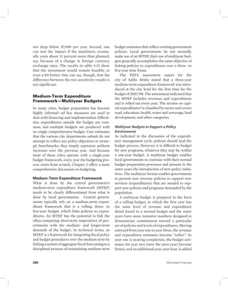 not drop below $7,900 per year. Second, one 
can test the impact if the machinery eventu-ally 
costs about 12 percent more than planned, 
say, because of a change in foreign currency 
exchange rates. The results in table 5.15 show 
that the investment would remain feasible, or 
even a bit better. One can say, though, that the 
difference between the two sensitivity results is 
not significant. 
Medium-Term Expenditure 
Framework—Multiyear Budgets 
In many cities, budget preparation has become 
highly informal—ad hoc measures are used to 
deal with financing and implementation difficul-ties; 
expenditures outside the budget are com-mon; 
and multiple budgets are produced with 
no single comprehensive budget. Cost estimates 
that the various city departments submit do not 
attempt to reflect any policy objectives or strate-gic 
benchmarks; they simply represent uniform 
increases over the previous year. And because 
most of these cities operate with a single-year 
budget framework, every year the budgeting pro-cess 
starts from scratch. Chapter 3 offers a more 
comprehensive discussion on budgeting. 
Medium-Term Expenditure Framework 
What is done by the central government’s 
medium-term expenditure framework (MTEF) 
needs to be clearly differentiated from what is 
done by local governments. Central govern-ments 
typically rely on a medium-term expen-diture 
framework that is a rolling, three- to 
five-year budget, which links policies to expen-ditures. 
An MTEF has the potential to link the 
often- competing short-term imperatives of gov-ernments 
with the medium- and longer-term 
demands of the budget. In technical terms, an 
MTEF is a framework for integrating fiscal policy 
and budget procedures over the medium term by 
linking a system of aggregate fiscal forecasting to a 
disciplined process of maintaining medium-term 
budget estimates that reflect existing government 
policies. Local governments do not normally 
make use of an MTEF; their use of multiyear bud-gets 
generally accomplishes the same objective of 
linking policies to expenditures over a three- to 
five-year time frame. 
The PEFA assessment report for the 
city of Addis Ababa stated that a three-year 
medium-term expenditure framework was intro-duced 
at the city level for the first time for the 
budget of 2007/08. The assessment indicated that 
the MTEF includes revenues and expenditures 
and is rolled out every year. The section on capi-tal 
expenditures3 is classified by sector and covers 
road, education, health, water and sewerage, land 
development, and other categories. 
Multiyear Budgets to Support a Policy 
Environment 
As indicated in the discussion of the expendi-ture 
management cycle, policies should lead the 
budget process. However, it is difficult to budget 
for new programs, whatever they may be, within 
a one-year budget. A multiyear budget enables 
local governments to continue with their normal 
budget preparation processes and present in the 
outer years the introduction of new policy initia-tives. 
The multiyear format enables governments 
to present new revenue policies to support new 
services (expenditures) that are needed to sup-port 
new policies and programs demanded by the 
population. 
A multiyear budget is prepared in the form 
of a rolling budget, in which the first year has 
the same level of revenue and expenditure 
detail found in a normal budget and the outer 
years have more tentative numbers designed to 
demonstrate commitment toward a particular 
set of policies and levels of expenditures. Moving 
outward from year one to year three, the revenue 
and expenditure estimates become “softer.” As 
year one is nearing completion, the budget esti-mates 
for year two (now the next year) become 
firmer, and an additional year, year four, is added 
260 Municipal Finances 
 