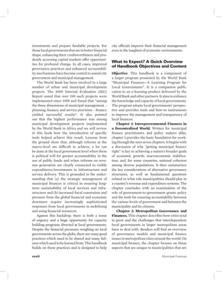 investments and prepare fundable projects. For 
those local governments that are in better financial 
shape, enhancing their creditworthiness and pru-dently 
accessing capital markets offer opportuni-ties 
for profound change. In all cases, improved 
governance practices and enhanced accountabil-ity 
mechanisms have become central to sound city 
government and municipal management. 
The World Bank has been involved in a large 
number of urban and municipal development 
projects. The 2009 Internal Evaluation (IEG) 
Report noted that over 190 such projects were 
implemented since 1998 and found that “among 
the three dimensions of municipal management – 
planning, finance, and service provision – finance 
yielded successful results”. It also pointed 
out that the highest performance was among 
municipal development projects implemented 
by the World Bank in Africa and we will review 
in this book how the introduction of specific 
tools helped achieve this result. Lessons from 
the ground show that, although reforms at the 
macro-level are difficult to achieve, a lot can 
be done at the local government level when there 
is political will for greater accountability in the 
use of public funds and when reforms on reve-nue 
generation are clearly connected to visible 
expenditures/investments in infrastructure and 
service delivery. This is grounded in the under-standing 
that (a) the strategic management of 
municipal finances is critical in ensuring long-term 
sustainability of local services and infra-structure 
and (b) increased fiscal constraints and 
pressure from the global financial and economic 
downturn require increasingly sophisticated 
responses from local governments in mobilizing 
and using financial resources. 
Against this backdrop, there is both a sense 
of urgency and a huge opportunity for capacity 
building programs directed at local governments. 
Despite the financial pressures weighing on local 
governments across the globe, there are many good 
practices which need to be shared and many fail-ures 
which need to be learned from. This handbook 
builds on these practices and is designed to help 
city officials improve their financial management 
even in the toughest of economic environments. 
What to Expect? A Quick Overview 
of Handbook Objectives and Content 
Objective: This handbook is a component of 
a larger program promoted by the World Bank 
“Municipal Finances—A Learning Program for 
Local Governments”. It is a companion publi-cation 
to an e-learning product delivered by the 
World Bank and other partners. It aims to enhance 
the knowledge and capacity of local governments. 
The program adopts local governments’ perspec-tive 
and provides tools and how-to instruments 
to improve the management and transparency of 
local finances. 
Chapter 1: Intergovernmental Finances in 
a Decentralized World. Written for municipal 
finance practitioners and policy makers alike, 
chapter 1 provides the basic foundation for work-ing 
through the next seven chapters. It begins with 
a discussion of why “getting municipal finance 
right” is key to achieving a nation’s broader goals 
of economic growth, macroeconomic stabiliza-tion, 
and, for some countries, national cohesion 
among diverse populations. It then summarizes 
the key considerations of alternative governance 
structures, as well as fundamental questions 
related to what role municipalities should play in 
a country’s revenue and expenditure systems. The 
chapter concludes with an examination of the 
role of government- to-government grants policy 
and the tools for ensuring accountability between 
the various levels of government and between the 
municipality and its citizens. 
Chapter 2: Metropolitan Governance and 
Finances. This chapter describes how cities tend 
to grow and the challenges that interdependent 
local governments in larger metropolitan areas 
have to deal with. Readers will find an overview 
of governance models and municipal finance 
issues in metropolitan cities around the world. On 
municipal finance, the chapter focuses on those 
aspects that are unique to municipalities that are 
xxviii Municipal Finances 
 