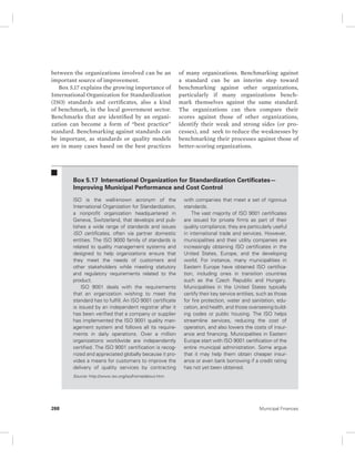 between the organizations involved can be an 
important source of improvement. 
Box 5.17 explains the growing importance of 
International Organization for Standardization 
(ISO) standards and certificates, also a kind 
of benchmark, in the local government sector. 
Benchmarks that are identified by an organi-zation 
can become a form of “best practice” 
standard. Benchmarking against standards can 
be important, as standards or quality models 
are in many cases based on the best practices 
of many organizations. Benchmarking against 
a standard can be an interim step toward 
benchmarking against other organizations, 
particularly if many organizations bench-mark 
themselves against the same standard. 
The organizations can then compare their 
scores against those of other organizations, 
identify their weak and strong sides (or pro-cesses), 
and seek to reduce the weaknesses by 
benchmarking their processes against those of 
better- scoring organizations. 
Box 5.17 International Organization for Standardization Certificates— 
Improving Municipal Performance and Cost Control 
ISO is the well-known acronym of the 
International Organization for Standardization, 
a nonprofit organization headquartered in 
Geneva, Switzerland, that develops and pub-lishes 
a wide range of standards and issues 
ISO certificates, often via partner domestic 
entities. The ISO 9000 family of standards is 
related to quality management systems and 
designed to help organizations ensure that 
they meet the needs of customers and 
other stakeholders while meeting statutory 
and regulatory requirements related to the 
product. 
ISO 9001 deals with the requirements 
that an organization wishing to meet the 
standard has to fulfill. An ISO 9001 certificate 
is issued by an independent registrar after it 
has been verified that a company or supplier 
has implemented the ISO 9001 quality man-agement 
system and follows all its require-ments 
in daily operations. Over a million 
organizations worldwide are independently 
certified. The ISO 9001 certification is recog-nized 
and appreciated globally because it pro-vides 
a means for customers to improve the 
delivery of quality services by contracting 
with companies that meet a set of rigorous 
standards. 
The vast majority of ISO 9001 certificates 
are issued for private firms as part of their 
quality compliance; they are particularly useful 
in international trade and services. However, 
municipalities and their utility companies are 
increasingly obtaining ISO certificates in the 
United States, Europe, and the developing 
world. For instance, many municipalities in 
Eastern Europe have obtained ISO certifica-tion, 
including ones in transition countries 
such as the Czech Republic and Hungary. 
Municipalities in the United States typically 
certify their key service entities, such as those 
for fire protection, water and sanitation, edu-cation, 
and health, and those overseeing build-ing 
codes or public housing. The ISO helps 
streamline services, reducing the cost of 
operation, and also lowers the costs of insur-ance 
and financing. Municipalities in Eastern 
Europe start with ISO 9001 certification of the 
entire municipal administration. Some argue 
that it may help them obtain cheaper insur-ance 
or even bank borrowing if a credit rating 
has not yet been obtained. 
Source: http://www.iso.org/iso/home/about.htm. 
268 Municipal Finances 
 