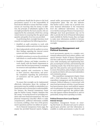 to a parliament should also be given to the local 
government council. It is the responsibility of 
local elected officials to ensure that their constit-uencies 
are receiving value for money. In addi-tion, 
the principle of subsidiarity applies to the 
oversight provided by the local councils, who are 
supported by the community, which has a strong 
vested interest in ensuring that the agreed upon 
quantity and quality of services are provided. 
In performing their oversight functions, local 
councils can implement the following practices: 
• Establish an audit committee to work with 
independent auditors and review their reports. 
• Meet independently with the auditors to review 
their findings regarding the internal control 
system and other compliance matters. 
• Establish committees to oversee the activities of 
individuals or a small number of departments. 
• Establish a finance and budget committee to 
work closely with the finance department to 
ensure that the local government is managing 
its resources and expenditures effectively. 
• Meet regularly with constituents to listen 
to their concerns, observations, and possi-ble 
complaints regarding the performance 
of contractors and the quality of services 
provided. 
To ensure that oversight can be implemented 
effectively, information about the workings of 
government must be available to stakeholders on a 
timely basis and in a format that is understandable. 
For instance, the financial transparency home 
page for Fairfax County, Virginia, stipulates that 
the county “is moving forward on providing resi-dents 
with more financial transparency. The term 
financial transparency describes efforts to make 
comprehensive, unfiltered information available 
to everyone, enabling a clear view of the govern-ment’s 
operations and how tax dollars are spent.” 
On its financial transparency home page, the 
county has provided financial reports, budgets, 
annual audits, procurement contracts, and staff 
compensation plans. The site also indicates 
that further work is under way to provide even 
more financial information to the transaction 
level (for additional information, see http:// 
www. fairfaxcounty.gov/finance/transparency). 
Although most local governments may not be 
able to provide the level of financial information 
made available by Fairfax County, they can begin 
to make more information available to increase 
the level of transparency as a means to strengthen 
oversight. 
Expenditure Management and 
Political Economy 
Local governments operate in a complex envi-ronment 
influenced by local culture, politics, and 
special interests. Heads of finance departments 
and their staff must be mindful of political pres-sures 
while developing and implementing bud-gets, 
accounting for activities, and monitoring and 
evaluating results. One of the best means to mit-igate 
the risks posed by such special interests is 
to ensure that policies, plans, budgets, and results 
are openly provided to all concerned stakeholders 
and community groups. 
This expenditure management chapter closes 
with a brief discussion of the links between 
expenditure management and the political envi-ronment. 
Political influence is intertwined with 
most local government activities, in part because 
local governments always need political support 
and reconfirmation for programs (decision mak-ers 
need political approval). But political influ-ence 
also appears without demand for it, and it is 
particularly strong where spending is at stake. 
Political Pressure from Local Special 
Interest Groups 
Expenditure management focuses on ensur-ing 
that funds are allocated and used to achieve 
agreed-upon priorities and that information is 
available to enable governments to plan for and 
270 Municipal Finances 
 