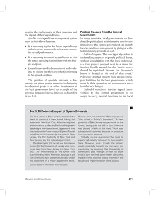 monitor the performance of their programs and 
the impact of their expenditures. 
An effective expenditure management system 
must include three elements. 
• It is necessary to plan for future expenditures 
with clear and measurable milestones to mon-itor 
actual performance. 
• It is necessary to control expenditures so that 
the actual spending is consistent with the bud-get 
and plan. 
• Expenditures need to be monitored and evalu-ated 
to ensure that they are in fact conforming 
to the agreed-on plans. 
The problem of specials interests is fre-quently 
not given proper attention in designing 
development projects or other investments at 
the local government level. An example of the 
potential impact of special interests is described 
in box 5.18. 
Political Pressure from the Central 
Government 
In many countries, local governments are hin-dered 
by political and administrative interference 
from above. The central government can disturb 
local expenditure management by giving or with-holding 
money, projects, or staff. 
Political projects. The most typical problem is 
undertaking projects on purely political bases, 
without consultation with the local stakehold-ers. 
One project proposal sent to a donor for 
funding literally argued that the “market street 
should be asphalted, because the Governor’s 
house is located at the end of that street.” 
Politically granted projects may create contin-gent 
liabilities for the local government, which 
must fit their operation and maintenance costs 
into the local budget. 
Unfunded mandates. Another typical inter-vention 
by the central government is to 
assign formerly central functions to the local 
Box 5.18 Potential Impact of Special Interests 
The U.S. state of New Jersey identified the 
need to construct a new tunnel linking the 
state with New York City. After the required 
environmental studies and technical engineer-ing 
designs were completed, agreement was 
reached that the Trans-Hudson Express Tunnel 
would be jointly financed by the state of New 
Jersey, the Port Authority of New York and 
New Jersey, and the federal government. 
The objective of the tunnel was to increase 
access for the thousands of people who com-mute 
daily from New Jersey into New York 
City. The effectiveness of the tunnel was 
questioned by many, however, because it did 
not connect to train stations but ended under 
the basement of a major department store, 
Macy’s. Thus, the nickname of the project was 
“the tunnel to Macy’s basement.” A new 
governor of New Jersey stopped work on the 
tunnel, saying that the risk of cost overruns 
was placed unfairly on his state. Work was 
subsequently restarted because of pressure 
from numerous sources. 
Virtually no one questioned the need to 
expand rail capacity between the two jurisdic-tions. 
However, even though the project 
would potentially benefit one company tre-mendously 
by requiring that thousands of 
commuters pass through or near its store 
twice a day, little has been written about that 
impact of this potential special interest in the 
design and implementation of the project. 
Source: Based on information from Wikipedia. 
Managing Local Expenditures 271 
 