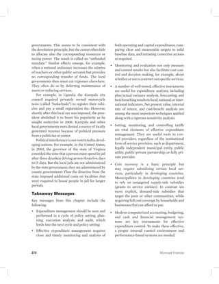 governments. This seems to be consistent with 
the devolution principle, but the center often fails 
to allocate also the corresponding resources or 
taxing power. The result is called an “unfunded 
mandate.” Similar effects emerge, for example, 
when a national ordinance increases the salaries 
of teachers or other public servants but provides 
no corresponding transfer of funds. The local 
governments then must cut expenses elsewhere. 
They often do so by deferring maintenance of 
assets or reducing services. 
For example, in Uganda, the Kampala city 
council required privately owned motorcycle 
taxis (called “boda-boda”) to register their vehi-cles 
and pay a small registration fee. However, 
shortly after this local tax was imposed, the pres-ident 
abolished it to boost his popularity as he 
sought reelection in 2006. Kampala and other 
local governments were denied a source of locally 
generated revenue because of political pressure 
from a politician at center. 
Political interference is not restricted to devel-oping 
nations. For example, in the United States, 
in 2003, the governor of the state of Virginia 
extended the time that a person must spend in jail 
after three drunken driving arrests from five days 
to 15 days. But the local jails are not administered 
by the state government; they are administered by 
county governments Thus the directive from the 
state imposed additional costs on localities that 
were required to house people in jail for longer 
periods. 
Takeaway Messages 
Key messages from this chapter include the 
following: 
• Expenditure management should be seen and 
performed in a cycle of policy setting, plan-ning, 
execution analysis, and audit, which 
feeds into the next cycle and policy setting. 
• Effective expenditure management requires 
close and timely monitoring and analysis of 
both operating and capital expenditures, com-paring 
clear and measurable targets to solid 
baseline data, and initiating corrective actions 
as required. 
• Monitoring and evaluation not only measure 
and control results but also facilitate cost con-trol 
and decision making, for example, about 
whether or not to contract out specific services. 
• A number of well-tested, effective instruments 
are useful for expenditure analysis, including 
plan/actual variance analysis, forecasting, and 
benchmarking results to local, national, or inter-national 
indicators. Net present value, internal 
rate of return, and cost-benefit analysis are 
among the most important techniques applied 
along with a rigorous sensitivity analysis. 
• Setting, monitoring, and controlling tariffs 
are vital elements of effective expenditure 
management. They are useful tools to con-trol 
providers, regardless of the institutional 
form of service provision, such as department, 
legally independent municipal entity, public 
utility, public-private partnership, or fully pri-vate 
provider. 
• Cost recovery is a basic principle but 
may require subsidizing certain local ser-vices, 
particularly in developing countries. 
Municipalities in developing countries tend 
to rely on untargeted supply-side subsidies 
(grants to service entities). In contrast are 
more explicit, demand-side subsidies that 
target the poor or other communities, while 
requiring full cost coverage by households and 
businesses that can afford to pay. 
• Modern computerized accounting, budgeting, 
and cash and financial management sys-tems 
are key instruments for effective 
expenditure control. To make these effective, 
a proper internal control environment and 
performance-based systems are needed. 
272 Municipal Finances 
 