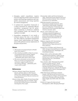 • Managing capital expenditures requires 
long-term planning of both capital investment 
projects and financing; transparent and com-petitive 
procurement; and strong capacities 
for contract management. 
• A medium-term expenditure framework is 
a robust instrument for supporting effective 
expenditure management and for perfor-mance 
monitoring. It should be combined 
with disciplined audits and financial and 
regulatory oversight. 
• Expenditure management is not merely a 
technical process but also a very political 
one. Thus, effective expenditure management 
requires good understanding and manage-ment 
of the political economy implications of 
the plans and decisions. 
Notes 
1. This section was prepared based on World 
Bank 1998, chapter 2. 
2. More details are available at http://ec.europa 
.eu/europeaid/what/economic-support 
/ public-finance/documents/ethiopia 
__ addisababa_pefa_report_2010_en.pdf. 
3. The entire assessment can be found at 
http://ec.europa.eu/ europeaid/what 
/economic-support/ public-finance 
/ documents/ ethiopia_ _addisababa_pefa 
_report_2010_en.pdf. 
References 
Adrianov, Valentin, Sergei Sivaev, Raymond 
Struyk, and Emin Askerov. 2003. Russia’s 
Winter Woes: Tariff Setting for Local Utilities 
in a Transition Economy. Moscow: Institute for 
Urban Economics. 
Chavez, Carlos. 2002. “Public-Private Partnership 
and Tariff Setting: The Case of Chile.” Paper 
for the OECD Global Forum on Sustainable 
Development, Paris, April. 
Chernyavsky, Andrei, and Karen Vartapetov. 
2004. “Municipal Finance Reform and Local 
Self Governance in Russia.” Post-communist 
Economies 16 (3), September. 
DANCED (Danish Co-operation for 
Environment and Development). 2002. 
“Solid Waste Tariff Setting—Guidelines 
for Local Authorities.” Proposal for the 
Department of Environmental Affairs and 
Tourism, Tanzania, April. 
Ebel, R., and F. Vaillancourt. 2007. 
“Intergovernmental Assignment of 
Expenditure Responsibility.” In The 
Kosovo Decentralization Briefing Book. 
Prishtina: Kosovo Foundation for an 
Open Society. 
Helgason, Sigurdur. 1997. International 
Benchmarking Experiences from 
OECD Countries. Paper presented in 
Paris, February. 
Kopanyi, M., S. El Daher, and D. Wetzel, eds. 
2004. Intergovernmental Finances in Hungary, 
A Decade of Experience. Washington, DC: 
World Bank Institute. 
Shugart, Chris, and Ian Alexander. 2009. 
“Tariff Setting Guidelines.” Public-Private 
Infrastructure Advisory Facility (PPIAF), 
Working Paper No. 8, World Bank, 
Washington, DC. 
Tausz, Katalin. 2004. “Managing Household 
Arrears in Utility Services—Social 
Policy Challenges and Responses.” In 
Intergovernmental Finances in Hungary, 
A Decade of Experience, edited by M. Kopanyi, 
S. El Daher, and D. Wetzel. Washington, DC: 
World Bank Institute. 
TERI (The Energy and Resource Institute 
[India]). 2010. Review of Current Practices 
in Determining User Charges and Incorporation 
of Economic Principles of Pricing of Urban 
Water Supply. New Delhi, India. New Delhi: 
TERI. 
USAID (U.S. Agency for International 
Development). 2006. Managing Municipal 
Managing Local Expenditures 273 
 