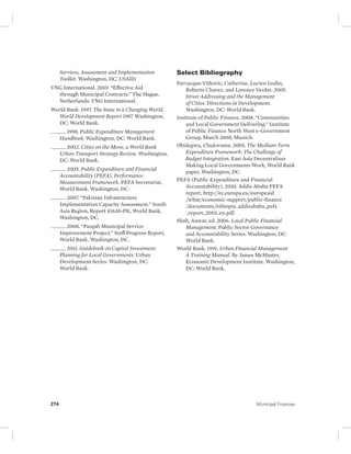 Services, Assessment and Implementation 
Toolkit. Washington, DC: USAID. 
VNG International. 2010. “Effective Aid 
through Municipal Contracts.” The Hague, 
Netherlands: VNG International. 
World Bank. 1997. The State in a Changing World. 
World Development Report 1997. Washington, 
DC: World Bank. 
______. 1998. Public Expenditure Management 
Handbook. Washington, DC: World Bank. 
______. 2002. Cities on the Move, a World Bank 
Urban Transport Strategy Review. Washington, 
DC: World Bank. 
______. 2005. Public Expenditure and Financial 
Accountability (PEFA), Performance 
Measurement Framework. PEFA Secretariat, 
World Bank, Washington, DC. 
______. 2007. “Pakistan Infrastructure 
Implementation Capacity Assessment.” South 
Asia Region, Report 41630-PK, World Bank, 
Washington, DC. 
______. 2008. “Punjab Municipal Service 
Improvement Project.” Staff Progress Report, 
World Bank, Washington, DC. 
______. 2011. Guidebook on Capital Investment 
Planning for Local Governments. Urban 
Development Series. Washington, DC: 
World Bank. 
Select Bibliography 
Farvacque-Vitkovic, Catherine, Lucien Godin, 
Roberto Chavez, and Lorence Verdet. 2005. 
Street Addressing and the Management 
of Cities. Directions in Development. 
Washington, DC: World Bank. 
Institute of Public Finance. 2008. “Communities 
and Local Government Delivering.” Institute 
of Public Finance North West e-Government 
Group, March 2008, Munich. 
Obidegwu, Chukwuma. 2005. The Medium-Term 
Expenditure Framework: The Challenge of 
Budget Integration. East Asia Decentralizes 
Making Local Governments Work, World Bank 
paper, Washington, DC. 
PEFA (Public Expenditure and Financial 
Accountability). 2010. Addis Ababa PEFA 
report, http://ec.europa.eu/europeaid 
/ what/economic-support/public-finance 
/documents/ethiopia_addisababa_pefa 
_report_2010_en.pdf. 
Shah, Anwar, ed. 2006. Local Public Financial 
Management. Public Sector Governance 
and Accountability Series. Washington, DC: 
World Bank. 
World Bank. 1991. Urban Financial Management 
A Training Manual. By James McMaster, 
Economic Development Institute. Washington, 
DC: World Bank. 
274 Municipal Finances 
 