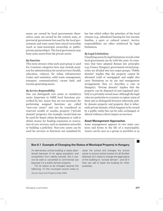 assets are owned by local governments them-selves; 
some are owned by the central, state, or 
provincial government but used by the local gov-ernment; 
and some assets have mixed ownership 
(such as state-municipal ownership or public-private 
partnerships). The local government may 
lease some assets from the private sector. 
By Function 
This term stresses what each asset group is used 
for. Common categories here may include prop-erty 
for administration; for social services (health, 
education, culture); for urban infrastructure 
(water and sanitation, solid waste management, 
transport, communication); vacant land; and 
income-generating assets. 
By Service Responsibility 
One can distinguish core assets or mandatory 
assets important to fulfill local functions pre-scribed 
by law. Assets that are not necessary for 
performing assigned functions are called 
“non-core assets” and can be considered as 
reserved wealth or surplus property (“private 
domain” property). For example, vacant land can 
be used for future urban development or sold to 
obtain money for funding expansion or renova-tion 
of core services, such as sanitation networks 
or building a policlinic. Non-core assets can be 
used for services or functions not mandated by 
law but which reflect the priorities of the local 
citizens (e.g., subsidized housing for low-income 
families, a sport or cultural center). Service 
responsibilities are often reinforced by legal 
limitations. 
By Legal Limitations 
Classifying assets by legal limitations reveals what 
local government can do with the asset. In coun-tries 
that have adopted Roman law principles 
(e.g., France, Hungary), government-owned prop-erties 
are divided into two major groups. “Public 
domain” implies that the property cannot be 
alienated (sold or mortgaged) and might also 
carry limitations on its use and management 
arrangements (box 6.1 describes a case in 
Hungary). “Private domain” implies that the 
property can be disposed of and regulated simi-larly 
to a privately owned asset. Although the legal 
rules are particular to a country or region, many of 
them aim to distinguish between inherently pub-lic 
domain property and property that is inher-ently 
private domain, which happens to be owned 
by a public entity but can be sold, exchanged, or 
altered without a direct impact on services. 
Asset Management Approaches 
Asset management appears in two main con-texts 
and forms in the life of a municipality. 
Assets can be seen as a group or portfolio or as 
Box 6.1 Example of Changing the Status of Municipal Property in Hungary 
An elementary school building is nearly aban-doned 
because of an aging population and 
competition from nearby schools. But it can-not 
be sold or converted to commercial use 
because it is a public domain property. 
For its status to be changed requires the 
following: (1) the municipal council votes to 
close the school and changes the school 
zones to ensure school access for all families 
affected; (2) it votes to change the legal status 
of the building to “private domain”; and (3) it 
then can sell or lease the building for other 
purposes. 
Source: Kasso and Pergerne-Szabo 2004. 
Managing Local Assets 277 
 