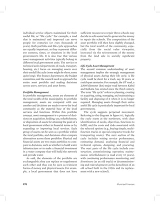 individual service objects maintained for their 
useful life, or “life cycle.” For example, a road 
that is maintained and improved can serve 
people for centuries (or even thousands of 
years). Both portfolio and life-cycle approaches 
are equally important, as they represent differ-ent 
contexts, times, or situations in the local 
government’s life. It is also true that various 
asset management activities typically belong to 
different local government units. The service or 
technical units (departments of roads, transport, 
housing, etc.) focus on managing assets over 
their useful life cycle (some might be short; some 
quite long). The finance department, the budget 
committee, and the council need to approach the 
entire asset portfolio and making decisions 
across users, services, and asset forms. 
Portfolio Management 
In portfolio management, assets are elements of 
the total wealth of the municipality. In portfolio 
management, assets are compared with one 
another and decisions are made to serve the local 
community as the material base of the local 
services and functions. Within this portfolio 
concept, asset management is a process of deci-sions 
on acquisition, holding, use, refurbishment, 
or disposition of assets for attaining the goals of a 
local government either in financial terms or by 
expanding or improving local services. Each 
group of assets can be seen as a portfolio within 
the total portfolio, and decisions often compare 
alternatives across these portfolios. Physical and 
financial assets are two main portfolios to com-pare 
in decisions, such as whether to build water 
infrastructure or to make a financial investment 
in a water company that will build the network 
and provide water. 
As said, the elements of the portfolio are 
exchangeable; they can replace or supplement 
each other and thus can be seen as transient 
forms of money and physical assets. For exam-ple, 
a local government that does not have 
sufficient resources to repair three schools may 
decide to sells some land to generate the money 
to repair the schools. The composition of the 
asset portfolio will then have slightly changed, 
but the total wealth of the community, espe-cially 
from the social value viewpoint, 
increased via the reinvestment of the money 
from the land sale in socially significant 
property. 
Life-Cycle Asset Management 
The second common understanding of asset 
management implies the strategic management 
of physical assets during their life cycle. A life 
cycle could be short for a truck, say, 10 years, or 
could span centuries. For example, the GT road, a 
2,500-kilometer (km) major road between Kabul 
and Kolkata, has existed since the third century. 
The term “life cycle” refers to planning, creating 
or acquiring, using, managing, and maintaining a 
facility and disposing of it when it is no longer 
required. Managing assets through their entire 
useful life cycle is particularly important for local 
governments. 
The cycle suggests perpetual movement. 
Referring to the diagram in figure 6.1, logically 
the cycle starts at the northwest, with clear 
identification of needs, objectives, functions to 
fulfill, and the costs and risks associated with 
the selected options (e.g., buying simple, multi-function 
trucks or special compactor trucks for 
transporting waste). The next section of the 
cycle includes setting service performance, 
estimating demand, analyzing financial and 
technical options, designing, and procuring. 
The next parts of the life cycle include con-struction; 
commissioning; operation; mainte-nance; 
refurbishment (a road every 15 years), 
with continuing performance monitoring; and 
divestiture (as an old truck) or decommission-ing 
and redevelopment (as the demolition of an 
old school built in the 1920s and its replace-ment 
with a new school). 
278 Municipal Finances 
 