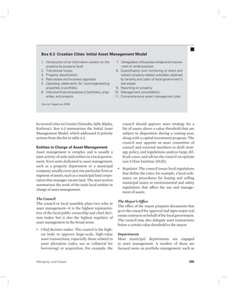 Box 6.3 Croatian Cities: Initial Asset Management Model 
1. Introduction of an information system on the 
property-by-property level 
2. Transitional issues 
3. Property classification 
4. Real estate and business appraisal 
5. Operating statements for income-generating 
properties or portfolios 
6. Intensive financial analysis of portfolios, prop-erties, 
and projects 
Source: Kaganova 2008. 
by several cities in Croatia (Varazdin, Split, Rijeka, 
Karlovac). Box 6.3 summarizes the Initial Asset 
Management Model, which addressed 11 priority 
actions from the list in table 6.2. 
Entities in Charge of Asset Management 
Asset management is complex and is usually a 
joint activity of units and entities in a local govern-ment. 
Even units dedicated to asset management, 
such as a property department or a municipal 
company, usually cover just one particular form or 
segment of assets, such as a municipal land corpo-ration 
that manages vacant land. The next section 
summarizes the work of the main local entities in 
charge of asset management. 
The Council 
The council or local assembly plays two roles in 
asset management—it is the highest representa-tive 
of the local public ownership and chief deci-sion 
maker but is also the highest regulator of 
asset management in the broad sense. 
• Chief decision maker. The council is the high-est 
body to approve large-scale, high-value 
asset transactions, especially those related to 
asset alienation (sales, use as collateral for 
borrowing) or acquisition. For example, the 
7. Deregulation of business rentals and improve-ment 
of rental practices 
8. Quantification and monitoring of direct and 
indirect property-related subsidies obtained 
by tenants and users of local government’s 
real estate 
9. Reporting on property 
10. Management consolidation 
11. Comprehensive asset management plan 
council should approve asset strategy for a 
list of assets above a value threshold that are 
subject to disposition during a coming year, 
along with a capital investment program. The 
council may appoint an asset committee of 
council and external members to draft strat-egy, 
policy, and regulations; analyze large, dif-ficult 
cases; and advise the council on options 
(see Urban Institute 2012b). 
• Regulator. The council issues local regulations 
that define the rules; for example, a local ordi-nance 
on procedures for leasing and selling 
municipal assets or environmental and safety 
regulations that affect the use and manage-ment 
of assets. 
The Mayor’s Office 
The office of the mayor prepares documents that 
go to the council for approval and signs major real 
estate contracts on behalf of the local government. 
The council may also delegate asset transactions 
below a certain value threshold to the mayor. 
Departments 
Most municipal departments are engaged 
in asset management. A number of them are 
focused more on portfolio management, such as 
Managing Local Assets 285 
 