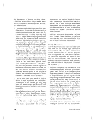 the departments of finance and legal affairs. 
Others deal with individual properties, for exam-ple, 
the departments overseeing works, services, 
and infrastructure. 
• The finance department (sometimes along with 
the treasury) defines fiscal targets related to 
asset management for the next budget year, for 
example, expected revenues from land and 
property sales or leases or gains from planned 
reductions in property-related operating 
expenses. The finance department or the trea-sury 
unit deals specifically with the financial 
assets, including cash, bonds, shareholdings, 
or other securities, for several related reasons. 
On the one hand, financial and intangible 
assets are part of the city’s wealth and assets; 
on the other hand, they are intertwined with 
the physical assets. Financial assets represent 
reserves that can be used to finance real asset 
investments. Money gained from sale of assets 
can and should be treated as financial assets, as 
long as it is not used to fund physical assets 
again. Investing financial assets is a risky busi-ness, 
and clear prudential rules are required to 
ensure that the invested money is not lost. In 
this sense physical, financial, and intangible 
assets are transient forms of one another in 
the asset portfolio. The management of finan-cial 
assets is discussed further in chapter 7. 
• The legal department often deals with matters 
related to asset acquisition and disposition; 
for example, it will prepare and often sign 
lease and sales contracts and keeps all legal 
documents related to local government asset 
ownership. 
• Specialized departments, such as the depart-ment 
of works and services, often are respon-sible 
for implementing capital investment 
projects. 
• Line departments usually monitor, guide, and 
represent the users of municipal properties, 
with shared responsibility for operation, 
maintenance, and repair of the physical assets 
used. For example, the department of educa-tion 
is a user of some municipal buildings or 
premises and also may share some work with 
schools that report to it (such as assembling 
annually the schools’ requests for capital 
repair funding). 
• Budgetary units and semibudgetary service 
units (schools, health centers) are users of 
properties and often are responsible for their 
day-to-day operation and maintenance. 
Municipal Companies 
Municipal companies exist in most countries and 
often hold, use, and manage large portfolios of 
municipal land, other real estate, infrastructure 
facilities and networks, and movable property 
such as equipment, cars, and specialized vehi-cles. 
Municipal companies vary widely in pur-pose 
and legal (corporate) form. They can be 
utilities or specialized companies, such as munic-ipal 
land development corporations (discussed 
also in chapter 2). 
• Municipal companies as independent legal 
entities are considered municipal investments. 
Ideally assets donated at the establishment of 
these companies are accounted as divestitures 
or invested assets; however, in developing 
countries the ownership status of many assets, 
such as land parcels or water pipe networks, is 
blurred. Thus, most of the physical assets 
these companies use are recorded on the bal-ance 
sheet of the companies, not in local gov-ernment 
folios. Two problems are common in 
such cases: (a) local governments do not have 
data on land and buildings held by the compa-nies, 
whereas the companies may hold more 
land than they need; and (b) the property is 
exposed to business risks if the companies are 
engaged in commercial activities. 
• Municipal service companies may create 
contingent liabilities for the municipality. 
286 Municipal Finances 
 