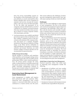 First, the service responsibility remains on 
the shoulders of the municipality if the com-pany 
defaults; as a result, municipalities often 
heavily subsidize their service companies to 
maintain vital services. Second, the munici-pality, 
as the sole owner, has full responsibil-ity 
for the debts and guarantees of its 
companies and may default itself as a result of 
a default by its company. Local governments 
often have partial ownership (some percent-age 
of shares) of various corporate entities, 
with shared gains and risks. 
• Local governments may establish specialized 
government agencies that are hybrids of a sort: 
they combine a regulatory power of the gov-ernment 
with elements of the corporate struc-ture 
and powers of a company. Examples 
include the Urban Renewal Authority of Hong 
Kong, or the Water Service Authorities in 
India and Pakistan. Such agencies, with mixed 
authority and investor functions, can entail 
intrinsic conflicts of interest and thus are not 
recommended for general practice. 
Public-Private Partnerships 
Specific facilities or properties and sometimes 
whole portfolios can be managed, during various 
stages of the property life cycles, by public- private 
partnerships (PPPs). Under common good prac-tices, 
the private partner manages the entity 
under a contract between a local government and 
the private partner. Assets either remain in full 
public ownership (management contract) or 
become part of a joint venture if a separate legal 
entity is created (more details in chapter 7). 
Improving Asset Management in 
Local Government 
Asset management is complex and requires 
both professional skill and consistent effort. 
Improving asset management from scratch 
requires a concerted initial effort and must be 
continued as a routine activity over the years. 
This section addresses the challenges of initiat-ing 
asset management improvement. Four spe-cific 
steps or groups of tasks are vital in the effort. 
Challenges 
There are four main challenges to improvement 
of asset management: The first is the political 
cycle. Good asset management requires long-term 
commitment and leadership, which often con-flicts 
with the election cycle mentality of politi-cians. 
A visionary mayor or treasurer is needed to 
initiate and continue improvement of asset man-agement. 
The city council also needs to be edu-cated 
on its importance. 
The second challenge concerns the sequencing 
of actions. There is no obvious or universal 
sequence, and so it has to be defined locally. 
Intentions should also be tailored to the human 
capacity of the local government and its ability to 
adopt new techniques. Last, better asset manage-ment 
needs strong ownership of the process; it 
cannot be introduced by consultants. The local 
government needs to internalize the process; 
consultants or providers of technical assistance 
can only facilitate or supply approaches, tech-niques, 
and training. Box 6.4 summarizes the case 
of Kathmandu, which exemplifies the difficulty 
of correcting previous poor asset management. 
Initial Steps to Improving Asset Management 
Practical experience shows that initial steps 
to improving asset management include the 
following: 
• Identification of problems and areas needing 
improvement. Such an assessment, coupled 
with recommendations on means to achieve 
improvement, often requires outside experts 
working jointly with knowledgeable people in 
the local government. For example, energy 
efficiency audits are effective new instruments 
for asset management improvement. 
• Focal person. Someone in the local government 
should become responsible for the process. 
Managing Local Assets 287 
 