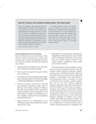 Box 6.5 Inventory and Valuation of Built Assets: The Urban Audit 
Under the Senegal Urban Development and 
Decentralization Program (PAC), cofinanced by 
the World Bank and AFD, urban audits were 
developed for each local government. The goal 
was to conduct a needs-based evaluation of 
the city and use the results to decide on a pri-ority 
action plan. The audits consisted of a brief 
evaluation of all properties for which the munic-ipality 
has maintenance responsibility, such as 
streets and drainage, administrative and recre-ational 
facilities, markets, and the like. 
Source: Farvacque-Vitkovic et al. 2006. 
Land and Infrastructure Inventorying 
Land inventorying and inventorying of infra-structure 
assets (networks) are usually more 
complex than inventorying buildings and prem-ises. 
The basic elements of a land asset inventory 
are as follows: 
• Location of parcel, in address form, and cadas-tral 
coordinates with map, if possible 
• Size of parcel in square feet, square meters, 
acres, or hectares 
• Ownership or entity having legal control rights, 
plus any leasing, right-of-way, deed, mortgage, 
or other legal obligations to third parties 
• Current use, that is, actual use(s), with the 
most important distinction being vacant or 
built-up, with further typology for built-up. 
The land use description can be expanded to 
include qualifiers about construction on the 
parcel (legal or illegal; size of building, struc-ture, 
condition, and dates of main installation 
and refurbishments). 
• Legal restrictions on development or use, 
including zoning or other limitations on devel-opment, 
use, or sale 
A simple property census and assess-ment 
of condition can provide an important 
guideline for scheduling future rehabilitation 
and maintenance work. It also complements 
the infrastructure and services programming 
inventory (IPIE) carried out during urban 
audits. IPIE and urban audits were success-fully 
carried out in a large number of coun-tries 
in West Africa as part of a municipal 
contract model. 
• Classification for management, including dis-tinguishing 
whether properties are core assets 
used for mandatory functions of the govern-ment, 
are used for noncore activities, or are 
surplus property available for future public 
uses (see Step 2 below). 
The land inventory can be compiled as a sepa-rate 
exercise by the local government, as part of a 
national cadastre agency’s systematic registra-tion 
that aims to identify and register all private 
and public land, or as part of a street addressing 
program. A combination of all could happen; a 
local government effort to inventory its land, 
coordinated with systematic national registra-tion, 
can be the most effective approach. 
However, experiences show that preparation of a 
full land cadastre in urban areas can require a 
decade or more. Where a national land cadastre 
for public properties does not yet exist, a separate 
inventorying initiated by a local government 
should be pursued as part of a street addressing 
program, regardless of whether some precise 
cadastre data might be missing. In either case, 
how to organize a realistic and inexpensive pro-cess 
will depend on a number of factors, one of 
which is what kind of maps are available for the 
Managing Local Assets 291 
 