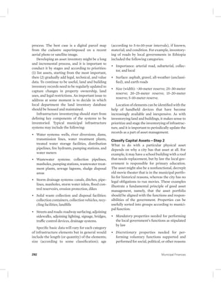 process. The best case is a digital parcel map 
from the cadastre superimposed on a recent 
aerial photo or satellite image. 
Developing an asset inventory might be a long 
and incremental process, and it is important to 
conduct it by stages and according to priorities: 
(1) list assets, starting from the most important, 
then (2) gradually add legal, technical, and value 
data. To continue to be useful, land and building 
inventory records need to be regularly updated to 
capture changes in property ownership, land 
uses, and legal restrictions. An important issue to 
address at some moment is to decide in which 
local department the land inventory database 
should be housed and maintained. 
Infrastructure inventorying should start from 
defining key components of the systems to be 
inventoried. Typical municipal infrastructure 
systems may include the following: 
• Water systems: wells, river diversions, dams, 
transmission lines, water treatment plants, 
treated water storage facilities, distribution 
pipelines, fire hydrants, pumping stations, and 
water meters 
• Wastewater systems: collection pipelines, 
manholes, pumping stations, wastewater treat-ment 
plants, sewage lagoons, sludge disposal 
areas 
• Storm drainage systems: canals, ditches, pipe-lines, 
manholes, storm water inlets, flood con-trol 
reservoirs, erosion protection, dikes 
• Solid waste collection and disposal facilities: 
collection containers, collection vehicles, recy-cling 
facilities, landfills 
• Streets and roads: roadway surfacing, adjoining 
sidewalks, adjoining lighting, signage, bridges, 
traffic control devices, drainage systems. 
Specific basic data will vary for each category 
of infrastructure elements but in general would 
include the length (or quantity) of the elements; 
size (according to some classification); age 
(according to 5-to-10-year intervals), if known; 
material; and condition. For example, inventory-ing 
of roads by local governments in Ethiopia 
included the following categories: 
• Importance: arterial road, subarterial, collec-tor, 
and local 
• Surface: asphalt, gravel, all-weather (unclassi-fied), 
and earth roads 
• Size (width): >30-meter reserve; 25–30-meter 
reserve; 20–25-meter reserve; 15–20-meter 
reserve; 5–10-meter reserve. 
Location of elements can be identified with the 
help of handheld devices that have become 
increasingly available and inexpensive. As with 
inventorying land and buildings, it makes sense to 
prioritize and stage the inventorying of infrastruc-ture, 
and it is important to periodically update the 
records as a part of asset management. 
Classify Capital Assets—Step 2 
What to do with a particular physical asset 
depends on why a city has that asset at all. For 
example, it may have a school building with a roof 
that needs replacement, but by law the local gov-ernment 
is responsible for primary education. 
The asset might also be a nonfunctional, decrepit 
old movie theater that is in the municipal portfo-lio 
for historical reasons, whereas the city has no 
legal obligations to run movies. These examples 
illustrate a fundamental principle of good asset 
management, namely, that the asset portfolio 
should be aligned with the functions and respon-sibilities 
of the government. Properties can be 
usefully sorted into groups according to munici-pal 
function: 
• Mandatory properties needed for performing 
the local government’s functions as stipulated 
by law 
• Discretionary properties needed for per-forming 
voluntary functions supported and 
performed for social, political, or other reasons 
292 Municipal Finances 
 