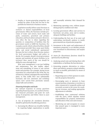 • Surplus or income-generating properties not 
needed for either of the first two but in the 
portfolio for historical or business reasons. 
Legislation usually defines some functions as 
exclusive or shared responsibilities of local 
governments. Often, the functions include pro-vision 
of water and sewers, local roads and 
parks, cemeteries, preschool and primary 
education, and local culture and sport. However, 
very often the law is silent regarding the 
quantity or composition of facilities that the 
government needs to fulfill the functions. For 
example, exactly which cultural facilities should 
a government provide? How many sport fields, 
parks, and social (subsidized) apartments? 
Because the law is silent, those become matters 
for local government budget and policy to 
decide. For example, should a local government 
operate and maintain all sports facilities in its 
territory? How much of the cost should be 
shifted to users through fees? 
Wise asset management is not just building 
and maintenance, but also implies adjust-ment 
and remodeling of assets to suit current 
needs and priorities. For example, during recent 
renovation of a school built in the 1970s, the city 
of Katowice, Poland, redesigned the internal floor 
plans, so that usable floor area substantially 
increased, and new classroom and workshop 
spaces were carved from previously unused, 
empty halls and corridors. 
Financing Principles and Goals 
For rational responses to uneasy questions 
regarding financing assets, it is useful to formu-late 
financial principles and goals for each 
group of properties and follow them in asset 
management. 
A. Use of properties for mandatory functions 
should be optimized by the following practices: 
1. Increasing the efficient use of public facilities 
by requiring budget organizations to justify 
and reasonably minimize their demand for 
space 
2. Minimizing operating costs, without jeopar-dizing 
property condition and value 
3. Locating government offices and services in 
functional, not prime, areas and in modest, 
adequate buildings and facilities 
4. Understanding the best use of an asset and 
undertaking cost-benefit analyses to justify 
governmental use of particular properties 
5. Investment in the repair and replacement of 
mandatory properties, as an absolute priority 
over investment in discretionary and surplus 
properties. 
B. Assets for discretionary functions should be 
optimized by the following: 
1. Analyzing actual costs and sharing them with 
stakeholders, to facilitate the best decisions 
2. Generating program alternatives to reduce 
direct and indirect, property-related subsidies 
as much as possible, particularly by means of 
the following: 
— Requesting users or their sponsors to main-tain 
the property themselves 
— Encouraging users or sponsors to lease 
unused portions of premises or territory to 
other commercial or nonprofit entities and 
accurately account to the owner for result-ing 
net revenues, and making appropriate 
adjustments to subsidies 
— Establishing clear contractual relations 
with the users, which stipulate mutual 
responsibilities for property maintenance 
and allocation of the costs and revenues 
— Monitoring use and occupancy to ensure 
that unused space is reassigned to more 
important users 
Managing Local Assets 293 
 