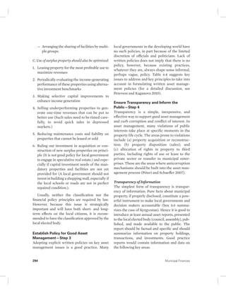 — Arranging the sharing of facilities by multi-ple 
groups. 
C. Use of surplus property should also be optimized: 
1. Leasing property for the most profitable use to 
maximize revenues 
2. Periodically evaluating the income-generating 
performance of these properties using alterna-tive 
investment benchmarks 
3. Making selective capital improvements to 
enhance income generation 
4. Selling underperforming properties to gen-erate 
one-time revenues that can be put to 
better use (Such sales need to be timed care-fully, 
to avoid quick sales in depressed 
markets.) 
5. Reducing maintenance costs and liability on 
properties that cannot be leased or sold 
6. Ruling out investment in acquisition or con-struction 
of new surplus properties on princi-ple 
(It is not good policy for local government 
to engage in speculative real estate.) and espe-cially 
if capital investment needs of the man-datory 
properties and facilities are not yet 
provided for (A local government should not 
invest in building a shopping mall, especially if 
the local schools or roads are not in perfect 
repaired condition.). 
Usually, neither the classification nor the 
financial policy principles are required by law. 
However, because this issue is strategically 
important and will have both short- and long-term 
effects on the local citizens, it is recom-mended 
to have the classification approved by the 
local elected body. 
Establish Policy for Good Asset 
Management—Step 3 
Adopting explicit written policies on key asset 
management issues is a good practice. Many 
local governments in the developing world have 
no such policies, in part because of the limited 
discretion of officials and politicians. Lack of 
written policies does not imply that there is no 
policy, however, because existing practices, 
whatever they are, always shape some informal, 
perhaps vague, policy. Table 6.4 suggests key 
issues to address and key principles to take into 
account in formulating written asset manage-ment 
policies (for a detailed discussion, see 
Peterson and Kaganova 2010). 
Ensure Transparency and Inform the 
Public—Step 4 
Transparency is a simple, inexpensive, and 
effective way to support good asset management 
and curb corruption and conflict of interest. In 
asset management, many violations of public 
interests take place at specific moments in the 
property life cycle. The areas prone to violations 
include (a) property acquisition or reconstruc-tion; 
(b) property disposition (sales); and 
(c) allocation of rights in property to third 
parties, including rights of use or lease to the 
private sector or transfer to municipal enter-prises. 
These are the areas where anticorruption 
mechanisms should be built into the asset man-agement 
process (Péteri and Schaeffer 2007). 
Transparency of Information 
The simplest form of transparency is transpar-ency 
of information. Pure facts about municipal 
property, if properly disclosed, constitute a pow-erful 
instrument to make local governments and 
decision makers accountable (box 6.6 summa-rizes 
the case of Kyrgyzstan). Hence it is good to 
introduce at least annual asset reports, presented 
to the local elected body (council, assembly), pub-lished, 
and made available to the public. The 
report should be factual and specific and should 
summarize information on property holdings, 
transactions, and investments. Good practice 
reports would contain information and data on 
the following key areas: 
294 Municipal Finances 
 
