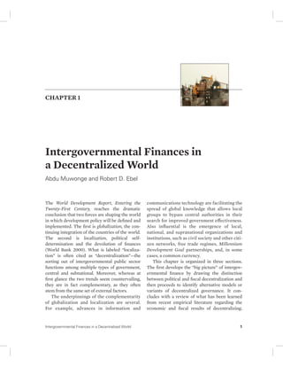 CHAPTER 1 
Intergovernmental Finances in 
a Decentralized World 
Abdu Muwonge and Robert D. Ebel 
The World Development Report, Entering the 
Twenty-First Century, reaches the dramatic 
conclusion that two forces are shaping the world 
in which development policy will be defined and 
implemented. The first is globalization, the con-tinuing 
integration of the countries of the world. 
The second is localization, political self-determination 
and the devolution of finances 
(World Bank 2000). What is labeled “localiza-tion” 
is often cited as “decentralization”—the 
sorting out of intergovernmental public sector 
functions among multiple types of government, 
central and subnational. Moreover, whereas at 
first glance the two trends seem countervailing, 
they are in fact complementary, as they often 
stem from the same set of external factors. 
The underpinnings of the complementarity 
of globalization and localization are several. 
For example, advances in information and 
communications technology are facilitating the 
spread of global knowledge that allows local 
groups to bypass central authorities in their 
search for improved government effectiveness. 
Also influential is the emergence of local, 
national, and supranational organizations and 
institutions, such as civil society and other citi-zen 
networks, free trade regimes, Millennium 
Development Goal partnerships, and, in some 
cases, a common currency. 
This chapter is organized in three sections. 
The first develops the “big picture” of intergov-ernmental 
finance by drawing the distinction 
between political and fiscal decentralization and 
then proceeds to identify alternative models or 
variants of decentralized governance. It con-cludes 
with a review of what has been learned 
from recent empirical literature regarding the 
economic and fiscal results of decentralizing. 
Intergovernmental Finances in a Decentralized World 1 
 
