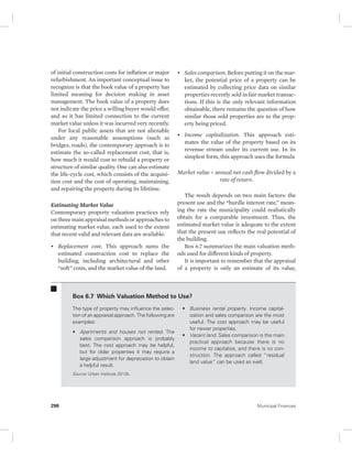 of initial construction costs for inflation or major 
refurbishment. An important conceptual issue to 
recognize is that the book value of a property has 
limited meaning for decision making in asset 
management. The book value of a property does 
not indicate the price a willing buyer would offer, 
and so it has limited connection to the current 
market value unless it was incurred very recently. 
For local public assets that are not alienable 
under any reasonable assumptions (such as 
bridges, roads), the contemporary approach is to 
estimate the so-called replacement cost, that is, 
how much it would cost to rebuild a property or 
structure of similar quality. One can also estimate 
the life-cycle cost, which consists of the acquisi-tion 
cost and the cost of operating, maintaining, 
and repairing the property during its lifetime. 
Estimating Market Value 
Contemporary property valuation practices rely 
on three main appraisal methods or approaches to 
estimating market value, each used to the extent 
that recent valid and relevant data are available: 
• Replacement cost. This approach sums the 
estimated construction cost to replace the 
building, including architectural and other 
“soft” costs, and the market value of the land. 
• Sales comparison. Before putting it on the mar-ket, 
the potential price of a property can be 
estimated by collecting price data on similar 
properties recently sold in fair market transac-tions. 
If this is the only relevant information 
obtainable, there remains the question of how 
similar those sold properties are to the prop-erty 
being priced. 
• Income capitalization. This approach esti-mates 
the value of the property based on its 
revenue stream under its current use. In its 
simplest form, this approach uses the formula 
Market value = annual net cash flow divided by a 
rate of return. 
The result depends on two main factors: the 
present use and the “hurdle interest rate,” mean-ing 
the rate the municipality could realistically 
obtain for a comparable investment. Thus, the 
estimated market value is adequate to the extent 
that the present use reflects the real potential of 
the building. 
Box 6.7 summarizes the main valuation meth-ods 
used for different kinds of property. 
It is important to remember that the appraisal 
of a property is only an estimate of its value, 
Box 6.7 Which Valuation Method to Use? 
The type of property may influence the selec-tion 
of an appraisal approach. The following are 
examples: 
• Apartments and houses not rented. The 
sales comparison approach is probably 
best. The cost approach may be helpful, 
but for older properties it may require a 
large adjustment for depreciation to obtain 
a helpful result. 
• Business rental property. Income capital-ization 
and sales comparison are the most 
useful. The cost approach may be useful 
for newer properties. 
• Vacant land. Sales comparison is the main 
practical approach because there is no 
income to capitalize, and there is no con-struction. 
The approach called “residual 
land value” can be used as well. 
Source: Urban Institute 2012b. 
298 Municipal Finances 
 