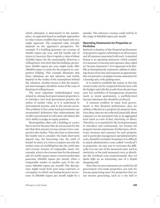 which ultimately is determined in the market-place. 
An appraisal based on multiple approaches 
to value is more credible than one based only on a 
single approach. The projected value strongly 
depends on the appraiser’s perspective. For 
example, if a building generates net revenue of 
20,000 rupees per year, and the hurdle rate of 
return is 9 percent, then it signals a value of about 
222,000 rupees for the municipality. However, a 
willing buyer who feels that the building can pro-duce 
40,000 rupees per year might easily offer 
300,000 rupees or more for the property in com-petitive 
bidding. This example illustrates that 
these valuations are just opinions, and results 
depend on the reality of the assumptions behind 
the valuation. Another lesson is that the munici-pal 
asset managers should be aware of the ways of 
thinking of willing buyers. 
The most important methodological issue 
related to valuing local government properties is 
to introduce into local government practice the 
notion of market value, as it is understood in 
international practice and in the private sector. 
The problem is that some local governments use 
nonstandard definitions that underestimate the 
wealth concentrated in real estate and distort the 
city’s ability to judge its equity position. 
Municipalities often sell a building at a price 
that is too low because they do not account for the 
fact that their present revenue stream is low com-pared 
to the market. They also have to determine 
the hurdle rate to consider—the bank short-term 
deposit rate, the borrowing rate, the yield of 
bonds? In short, it is wise to compare not only the 
market value of a building but also the yield rates 
and revenue streams of comparable assets. For 
example, what is the revenue base for the planned 
sale of a 5,000-square-meter covered market that 
generates 200,000 rupees per month, when a 
comparable market in another part of the city 
earns 400,000 rupees per month? The discrep-ancy 
might result from poor lease contracts or 
corruption, in which case basing the price on rev-enue 
of 200,000 rupees per month might be a 
mistake. The reference revenue could well be in 
the range of 400,000 rupees per month. 
Operating Statements for Properties or 
Portfolios 
Rational evaluation of the financial performance 
of properties requires information on all revenues 
and all expenses associated with each. A standard 
format is an operating statement, which consists 
of a summary of income and expenses (also called 
an “income statement”). It is important to be flex-ible 
in formatting the statement, adding or delet-ing 
classes of income and expenses as appropriate. 
Box 6.8 presents a template income statement for 
a housing unit, with guiding notes. 
It is useful to establish the report so that the 
actual results can be compared item by item with 
the budget and with the results from the previous 
year. For portfolios of homogeneous properties 
(such as rental apartments), a portfolio-level 
income statement also should be produced. 
A common problem in many local govern-ments 
is that financial performance data are 
seldom collected on a property-by-property basis. 
Very often, data are not collected (especially about 
expenses) or are presented only at an aggregated 
level (such as costs of fuel, electricity, or labor). 
Therefore, it is essential for the local government 
to introduce and continuously use formats for 
property income statements. Furthermore, all rel-evant 
revenues and expenses for each property, 
and in particular management and administrative 
costs, should be included. Sometimes it is difficult 
to attach administrative costs (called “overhead”) 
to properties. An easy way to overcome the diffi-culty 
is to use one of the measured costs, such as 
electricity, or the total measured costs, to distrib-ute 
the overhead costs proportionately. Box 6.9 
sheds light on an interesting case of a Nepali 
shopping mall. 
Note that income statements are useful for all 
government real estate properties, not only for 
income-generating ones. For properties that are 
not income generating, such as a city hall or 
Managing Local Assets 299 
 