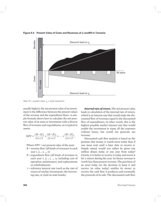 Figure 6.4 Present Value of Costs and Revenues of a Landfill in Tanzania 
Benefits 
Costs 
PV costs PV benefits 
Note: PV = present value; t0 = initial investment. 
Discount back to t0 
Discount back to t0 
usually higher); the net present value of an invest-ment 
is the difference between the present values 
of the revenue and the expenditure flows. A sim-ple 
formula shows how to calculate the net pres-ent 
value of an asset or investment with a diverse 
flow of revenues and expenditures, as is typical in 
assets: 
( ) 
(1 ) 
( ) 
(1 ) 
( ) 
(1 ) 
NPV R E 
R E 
= − 
1 
2 
1 
2 + 
+ − 
+ 
R E 
+ + − 
# n , 
+ 
r 
r 
r 
n 
Where NPV = net present value of the asset 
R = revenue flow (all kinds of revenues in each 
year 1, 2, … i, …, n) 
E = expenditure flow (all kinds of revenues in 
each year 1, 2, …i, …, n, including cost of 
operation, maintenance, and replacements 
or refurbishment) 
r = reference interest rate (such as the rate of 
return of similar investments, the borrow-ing 
rate, or yield on state bonds). 
20 years 
Internal rate of return. The net present value 
leads to calculation of the internal rate of return, 
which is an interest rate that would make the dis-counted 
flow of revenues equal to the discounted 
flow of expenditures. In other words, this is the 
highest possible market interest rate that would 
enable the investment to repay all the expenses 
without losses, but would not generate net 
revenue. 
Discounted cash flow analysis is based on the 
premise that money is worth more today than if 
one must wait until a later date to receive it. 
Simply stated, would you rather be given one 
million dinars today or one year from today? 
Clearly, it is better to receive it today and invest it 
for a return during the year. So future revenue is 
worth less than present revenue. The purchase of 
an asset today (or the decision to keep it and 
receive its value today) entitles its owner to 
receive the cash flow it produces and eventually 
the proceeds of its sale. The discounted cash flow 
304 Municipal Finances 
 
