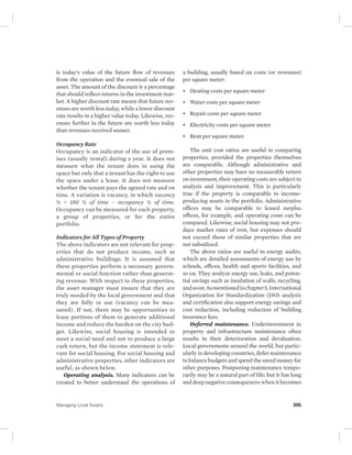is today’s value of the future flow of revenues 
from the operation and the eventual sale of the 
asset. The amount of the discount is a percentage 
that should reflect returns in the investment mar-ket. 
A higher discount rate means that future rev-enues 
are worth less today, while a lower discount 
rate results in a higher value today. Likewise, rev-enues 
further in the future are worth less today 
than revenues received sooner. 
Occupancy Rate 
Occupancy is an indicator of the use of prem-ises 
(usually rental) during a year. It does not 
measure what the tenant does in using the 
space but only that a tenant has the right to use 
the space under a lease. It does not measure 
whether the tenant pays the agreed rate and on 
time. A variation is vacancy, in which vacancy 
% = 100 % of time – occupancy % of time. 
Occupancy can be measured for each property, 
a group of properties, or for the entire 
portfolio. 
Indicators for All Types of Property 
The above indicators are not relevant for prop-erties 
that do not produce income, such as 
administrative buildings. It is assumed that 
these properties perform a necessary govern-mental 
or social function rather than generat-ing 
revenue. With respect to these properties, 
the asset manager must ensure that they are 
truly needed by the local government and that 
they are fully in use (vacancy can be mea-sured). 
If not, there may be opportunities to 
lease portions of them to generate additional 
income and reduce the burden on the city bud-get. 
Likewise, social housing is intended to 
meet a social need and not to produce a large 
cash return, but the income statement is rele-vant 
for social housing. For social housing and 
administrative properties, other indicators are 
useful, as shown below. 
Operating analysis. Many indicators can be 
created to better understand the operations of 
a building, usually based on costs (or revenues) 
per square meter: 
• Heating costs per square meter 
• Water costs per square meter 
• Repair costs per square meter 
• Electricity costs per square meter 
• Rent per square meter. 
The unit cost ratios are useful in comparing 
properties, provided the properties themselves 
are comparable. Although administrative and 
other properties may have no measurable return 
on investment, their operating costs are subject to 
analysis and improvement. This is particularly 
true if the property is comparable to income-producing 
assets in the portfolio. Administrative 
offices may be comparable to leased surplus 
offices, for example, and operating costs can be 
compared. Likewise, social housing may not pro-duce 
market rates of rent, but expenses should 
not exceed those of similar properties that are 
not subsidized. 
The above ratios are useful in energy audits, 
which are detailed assessments of energy use by 
schools, offices, health and sports facilities, and 
so on. They analyze energy use, leaks, and poten-tial 
savings such as insulation of walls, recycling, 
and so on. As mentioned in chapter 5, International 
Organization for Standardization (ISO) analysis 
and certification also support energy savings and 
cost reduction, including reduction of building 
insurance fees. 
Deferred maintenance. Underinvestment in 
property and infrastructure maintenance often 
results in their deterioration and devaluation. 
Local governments around the world, but partic-ularly 
in developing countries, defer maintenance 
to balance budgets and spend the saved money for 
other purposes. Postponing maintenance tempo-rarily 
may be a natural part of life; but it has long 
and deep negative consequences when it becomes 
Managing Local Assets 305 
 