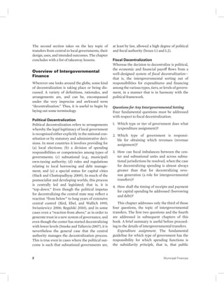The second section takes on the key topic of 
transfers from central to local governments, their 
design, uses, and intended outcomes. The chapter 
concludes with a list of takeaway lessons. 
Overview of Intergovernmental 
Finance 
Wherever one looks around the globe, some kind 
of decentralization is taking place or being dis-cussed. 
A variety of definitions, rationales, and 
arrangements are, and can be, encompassed 
under the very imprecise and awkward term 
“decentralization.” Thus, it is useful to begin by 
laying out some terminology. 
Political Decentralization 
Political decentralization refers to arrangements 
whereby the legal legitimacy of local government 
is recognized either explicitly in the national con-stitution 
or by statutory and administrative deci-sions. 
In most countries it involves providing for 
(a) local elections; (b) a division of spending 
responsibilities or competencies among types of 
governments; (c) subnational (e.g., municipal) 
own-taxing authority; (d) rules and regulations 
relating to local borrowing and debt manage-ment; 
and (e) a special status for capital cities 
(Slack and Chattopadhyay 2009). In much of the 
postsocialist and developing worlds, this process 
is centrally led and legislated; that is, it is 
“top-down.” Even though the political impetus 
for decentralizing the central state may reflect a 
reaction “from below” to long years of extensive 
central control (Bird, Ebel, and Wallich 1995; 
Swianiewicz 2006; Regulski 2010), and in some 
cases even a “reaction from above,” as in order to 
generate trust in a new system of governance, and 
even though the center has started decentralizing 
with lower levels (Smoke and Taliercio 2007), it is 
nevertheless the general case that the central 
authority manages the decentralization process. 
This is true even in cases where the political out-come 
is such that subnational governments are, 
at least by law, allowed a high degree of political 
and fiscal authority (boxes 1.1 and 1.2). 
Fiscal Decentralization 
Whereas the decision to decentralize is political, 
the economic and financial payoff flows from a 
well-designed system of fiscal decentralization— 
that is, the intergovernmental sorting out of 
responsibilities for expenditures and financing 
among the various types, tiers, or levels of govern-ment, 
in a manner that is in harmony with the 
political framework. 
Questions for Any Intergovernmental Setting 
Four fundamental questions must be addressed 
with respect to fiscal decentralization: 
1. Which type or tier of government does what 
(expenditure assignment)? 
2. Which type of government is responsi-ble 
for obtaining which revenues (revenue 
assignment)? 
3. How can fiscal imbalances between the cen-ter 
and subnational units and across subna-tional 
jurisdictions be resolved, when the case 
for decentralizing spending is almost always 
greater than that for decentralizing reve-nue 
generation (a role for intergovernmental 
transfers)? 
4. How shall the timing of receipts and payment 
for capital spending be addressed (borrowing 
and debt)? 
This chapter addresses only the third of those 
four questions, the topic of intergovernmental 
transfers. The first two questions and the fourth 
are addressed in subsequent chapters of this 
book. A brief summary is useful before proceed-ing 
to the details of intergovernmental transfers. 
Expenditure assignment. The fundamental 
guideline for which type of government has the 
responsibility for which spending functions is 
the subsidiarity principle, that is, that public 
2 Municipal Finances 
 