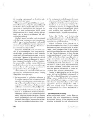 the operating expenses, such as electricity, tele-communication, 
or water. 
Maintenance and repair (M&R) costs are dis-tributed 
unevenly during a life cycle and depend 
on the kind of asset. Figure 6.5 depicts the life-cycle 
costs of various assets over a 50-year life 
cycle. The small columns signal regular, small 
maintenance instances; the tall columns indicate 
larger costs or major refurbishments and sub-stantial 
expenditures. 
Similarly, annual operation costs, compared 
with the initial construction cost, vary substan-tially 
by type of asset and constitute a substantial 
amount. The total M&R and operation costs over 
an asset’s life are often much larger than the ini-tial 
construction cost (table 6.8). 
Sometimes the total life-cycle cost can be low-ered 
by redistributing the costs along the cycle. 
For example, spending more to build a facility 
might result in overall savings on M&R and oper-ations 
costs. The same can be true for the costs of 
certain types of repairs, replacement, or renova-tion. 
For example, replacing an old air condition-ing 
system with a modern, energy- efficient one 
can lead to substantial savings in annual energy 
costs, so that in a few years the investment is 
recaptured and life-cycle saving begins. 
Three methods are commonly used to plan for 
operating and maintenance costs of both existing 
and planned municipal assets: 
1. For approximate or preliminary planning, it 
is common practice to base estimates of annual 
operating and maintenance costs on a percent-age 
of the estimated or original construction 
cost. However, this method is the least accurate 
and cannot be recommended as good practice. 
2. Another method uses historical costs. For addi-tions 
to or modification of existing facilities, 
identifying historical costs and adjusting those 
values, based on required or desired changes 
to the previous operating and maintenance 
program, is an effective approach for estimat-ing 
future operating and maintenance costs. 
3. The most accurate method requires the prepa-ration 
of a detailed operating and maintenance 
work plan for the facility or system, including a 
description of all anticipated operating and 
maintenance activities, a description of each 
work activity, a detailed staffing plan, power 
costs, materials costs, replacement costs of 
equipment having a short life expectancy, etc. 
Notice that having and implementing 
operating and maintenance work plans for infra-structure 
and buildings is a core element of good 
practice in life-cycle management. 
Another component of the annual cost is 
restoration and modernization (R&M) expenses, 
which are also called “recapitalization” or “depre-ciation.” 
Municipalities that use accrual account-ing 
compute cost and account asset depreciation 
(see also chapter 3). However, for those that use 
cash accounting, as is typical in the developing 
world, it is also allowed and is good practice to 
budget depreciation costs annually. They are 
then accumulated in a special depreciation fund, 
earmarked exclusively for restoration and mod-ernization 
of assets or their replacement at the 
end of their useful life. Depreciation funds cover 
the whole portfolio (for example, all schools in a 
city or the water and sewer infrastructure). 
Funding for R&M may be seen as sacrificed 
money when a local budget is constrained. In 
particular, local politicians might feel that estab-lishing 
a reserve fund dedicated to future invest-ment 
or refurbishment is a poor use of resources, 
when there are always immediate needs for other 
expenditures. However, failing to fund M&R or 
R&M costs properly results in deferred repairs 
and maintenance, which reduce the useful life of 
the assets. 
Capital Investment Planning 
A capital investment plan is a rolling, three- to-five- 
year plan that summarizes the strategic 
development program for the upcoming period, 
including a detailed list and information on 
308 Municipal Finances 
 