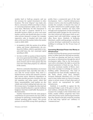 surplus land or built-up property and use 
the revenues for capital investment in other 
locations. The term “dispose” may imply sale, 
that is, conveyance of full ownership to a buyer, 
or conveying temporary rights, such as a long-term 
lease. Obviously, for this instrument to 
work the land or property should be in a 
desirable location within an active real estate 
market, and the sale should take place at a time 
when private demand is strong. For example, 
impressive sales in Istanbul and Cairo took 
place at the top of the market, before the market 
crash in 2008–2009: 
• In Istanbul in 2007, the auction of an old bus 
station and former administrative site pro-duced 
$1.5 billion, which is equivalent to one-and- 
a-half times the city’s municipal capital 
spending in 2005. 
• In Cairo in 2007, an auction of desert land for 
new towns generated $3.14 billion—equivalent 
to about 10 percent of total national govern-ment 
revenues and 117 times greater than the 
(very low) total urban property tax collection 
in the country. 
However, systematic dependence on revenues 
from government land, especially land sales, is 
very risky for several reasons. First, land is a 
limited resource, and its sale cannot be a sustain-able 
revenue source. Moreover, dependence on 
land sales provides pervasive incentives for spa-tial 
expansion and urban sprawl, which fuel 
future unsustainability. Land markets are also 
volatile and cyclical, making land sales not a sta-ble 
revenue source. To mitigate the risks, land sale 
revenues should be placed in a special, multiyear 
budgetary fund that would buffer fluctuations of 
the land market. 
Another instrument from the same group is 
contribution of a government site into a PPP, in 
exchange for obtaining a needed public facility 
without spending public money. The private 
partners in such PPPs recoup their spending in 
profits from a commercial part of the land 
development. Such a land-for-infrastructure 
scheme is tied to a site, but no public funding is 
needed. For example, in Kuwait City most of 
the public infrastructure (public garages, high-way 
rest stations, markets) has been built 
through such arrangements. Private developers 
sandwiched public garages for the central city 
into their mixed-use skyscrapers built on gov-ernment 
land, with retail below a garage and 
office floors above. Similarly, in Bethesda, 
Maryland, a public parking garage was built by 
a private developer underneath its mixed-use 
building in exchange for the 99-year lease of 
the site. 
Converting Municipal Power into Money or 
Infrastructure 
Another tool from this group converts municipal 
power to define land uses and land use parame-ters 
(land use planning and land use control) 
into money or infrastructure through the sale of 
development rights. That is, the local govern-ment 
sells to developers the right to exceed the 
planned parameters of land use (e.g., floor-to-area 
ratio, maximum number of floors, maxi-mum 
land coverage) in exchange for money or 
building public infrastructure. This kind of 
arrangement has been broadly employed (e.g., 
São Paulo, Brazil; Lima, Peru; Stuttgart, 
Germany; Bethesda, Maryland, U.S.). It is also 
used in some Indian states as a form of compen-sation 
to private owners of land when parts of 
their parcels are expropriated for public 
infrastructure. 
Similarly, it is possible to capture for the 
municipal budget a part of the gain in value of 
land ( military, railroads) that occurs when it is 
rezoned. For example, in the United States and 
Serbia, surplus military properties have been 
sold to the private sector, and local governments 
have thus shared in the gain created by rezoning 
of the land from “special use” (military) to 
“ commercial use.” 
Managing Local Assets 313 
 