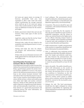 14.5 euros per square meter, on average. If, 
however, permissible land uses were 
expanded to allow some retail and retail-related 
warehousing, the average expected 
price could go up to 21.6 euros per square 
meter. That would translate to about 715,805 
euros of additional revenues for the munici-pal 
budget. 
• Reduce government-related risks and costs for 
investors. Three main types of risks can be 
removed: 
Legal risk—make sure that the city has “clean” 
rights to sites offered to investors. 
Financial risks—make all costs related to site 
acquisition and development known to inves-tors 
in advance. 
Timing risk—make the time for obtain-ing 
permits and infrastructure hookups 
predictable. 
If these risks are not eliminated, investors will 
hedge against them by reducing the price they 
are willing to pay. 
Good Disposition Procedures and 
Contracts: Why Do They Matter? 
Good disposition procedures matter because they 
indicate how interested the local government is in 
being a good business partner for private inves-tors 
and how qualified it is to do so. Any uncer-tainty 
in the land procurement process or in land 
lease or sale contract increases investors’ risks 
and reduces their trust that the process is not cor-rupt. 
In some countries, local residents and busi-nesses 
still do not have a choice and would accept 
even shaky land rights and unclear contracts. 
However, relying on that undercuts the munici-pality’s 
long-term competitiveness both domesti-cally 
and internationally. Listed below are some 
basic features of a good land procurement and 
marketing process (for more information, see 
Urban Institute 2012a). 
• Local ordinance. The procurement process 
should be defined in a formal document, pref-erably 
a local ordinance on land allocation and 
disposition approved by a local elected body. 
• Competition. The process should be open and 
competitive, with minimal limitations (if any) 
on participation. 
• Auctions or sealed bids. For the majority of 
sites, the process should be an open auction or 
sealed-bid competition, with the winner in 
either case selected based on the highest price 
or rent offered. Selecting winners based on 
other or multiple criteria should be permitted 
in special cases only, predefined in the ordi-nance 
on land allocation and disposition. 
• Public announcement. A public announcement 
of the auction or competition should have suf-ficient 
information for potential bidders. 
• Time. A sufficiently long marketing period 
should be provided after the public announce-ment. 
For simple and relatively small sites, 
the time between the announcement and 
auction should normally be at least 45 days. 
For larger or strategic sites, or when demand 
is weak, the period should be at least 90–120 
days. 
• Inform the public. The public should be pro-vided 
with information on the results of 
the procurement, including the identity of 
the winner, the purchase price or rent, and 
any conditions or limitations on the site 
and transaction. Information should be pro-vided 
by written notice posted in public 
places and on websites, and the information 
should be entered in the local public prop-erty 
inventory. 
• Delegate the task. The local governments 
should have the right to delegate, by written 
agreement, responsibility for organizing and 
conducting land procurement under the estab-lished 
procedures. 
Managing Local Assets 317 
 