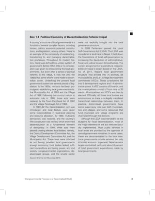Box 1.1 Political Economy of Decentralization Reform: Nepal 
A country’s structure of local governments is a 
function of several complex factors, including 
history, politics, economic potential, constitu-tions, 
and legislation, among others. Nepal is 
an example of the complexity of establishing, 
transitioning to, and managing decentraliza-tion 
processes. Throughout its modern his-tory, 
Nepal was defined by a unitary system of 
government. Before 1951, little or no consider-ation 
was given to empowering the local gov-ernments. 
But even after a series of political 
reforms in the 1950s, it was not until the 
1980s that some efforts were made to decen-tralize 
power. Underlying the present local 
government system are several pieces of leg-islation. 
In the 1950s, two acts had been pro-mulgated 
establishing local government units: 
the Municipality Act of 1953 and the Village 
Act of 1956. Following the country’s return to 
autocratic rule in 1960, those acts were 
replaced by the Town Panchayat Act of 1962 
and the Village Panchayat Act of 1962. 
In 1981–82 the Decentralization Act was 
introduced, and local bodies were given 
some responsibilities in local-level planning 
and resource allocation. By 1990, multiparty 
democracy was restored, and the country’s 
fifth constitution was ratified, which enshrined 
decentralization as a fundamental element 
of democracy. In 1991, three acts were 
passed creating elected local bodies, namely, 
the District Development Committee Act, the 
Village Development Committee Act, and the 
Municipality Act. These laws were criticized 
as not having provided local governments 
enough autonomy; local bodies lacked suffi-cient 
expenditure and taxing power, and civil 
society, nongovernmental organizations, dis-advantaged 
groups, and the private sector 
were not explicitly brought into the local 
governance structure. 
In 1999 Parliament passed the Local 
Self-Governance Act (LSGA). The LSGA was 
considered a landmark in Nepal. It laid down 
the foundations of local self-governance by 
increasing the devolution of administrative, 
fiscal, and judicial powers to local bodies. The 
current assignment of expenditure responsi-bilities 
in Nepal is largely based on the LSGA. 
As of 2011, Nepal’s local government 
structure was divided into 75 districts, 58 
municipalities, and 3,913 village development 
committees (VDCs). These jurisdictions fall 
into 5 development regions and 14 adminis-trative 
zones. A VDC consists of 9 wards, and 
the municipalities consist of from nine to 35 
wards. Municipalities and VDCs are directly 
elected. Officially, all three local bodies are 
autonomous, so there is no legally mandated 
hierarchical relationship between them. In 
practice, district-level governments have 
some supervisory role over both municipali-ties 
and villages, and some resources that 
fund municipal and village programs are 
channeled through the districts. 
Although the LSGA was intended to be the 
blueprint for fiscal decentralization, most of 
the major elements of the act were not actu-ally 
implemented. Most public services in 
local areas are provided by line agencies of 
central government ministries. In some cases, 
these are deconcentrated to the local area. 
Local governments provide services, but only 
in limited amounts. In general, Nepal remains 
largely centralized, with only about 6 percent 
of total government expenditures made by 
local governments. 
Source: Sharma and Muwonge 2010. 
Intergovernmental Finances in a Decentralized World 3 
 