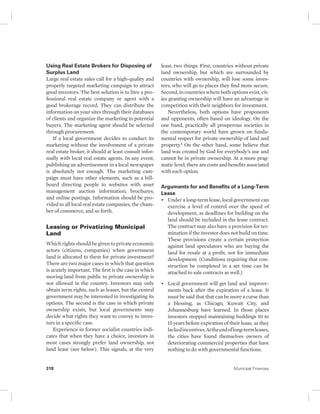 Using Real Estate Brokers for Disposing of 
Surplus Land 
Large real estate sales call for a high-quality and 
properly targeted marketing campaign to attract 
good investors. The best solution is to hire a pro-fessional 
real estate company or agent with a 
good brokerage record. They can distribute the 
information on your sites through their databases 
of clients and organize the marketing to potential 
buyers. The marketing agent should be selected 
through procurement. 
If a local government decides to conduct its 
marketing without the involvement of a private 
real estate broker, it should at least consult infor-mally 
with local real estate agents. In any event, 
publishing an advertisement in a local newspaper 
is absolutely not enough. The marketing cam-paign 
must have other elements, such as a bill-board 
directing people to websites with asset 
management auction information; brochures; 
and online postings. Information should be pro-vided 
to all local real estate companies, the cham-ber 
of commerce, and so forth. 
Leasing or Privatizing Municipal 
Land 
Which rights should be given to private economic 
actors (citizens, companies) when government 
land is allocated to them for private investment? 
There are two major cases in which that question 
is acutely important. The first is the case in which 
moving land from public to private ownership is 
not allowed in the country. Investors may only 
obtain term rights, such as leases, but the central 
government may be interested in investigating its 
options. The second is the case in which private 
ownership exists, but local governments may 
decide what rights they want to convey to inves-tors 
in a specific case. 
Experience in former socialist countries indi-cates 
that when they have a choice, investors in 
most cases strongly prefer land ownership, not 
land lease (see below). This signals, at the very 
least, two things: First, countries without private 
land ownership, but which are surrounded by 
countries with ownership, will lose some inves-tors, 
who will go to places they find more secure. 
Second, in countries where both options exist, cit-ies 
granting ownership will have an advantage in 
competition with their neighbors for investment. 
Nevertheless, both options have proponents 
and opponents, often based on ideology. On the 
one hand, practically all prosperous societies in 
the contemporary world have grown on funda-mental 
respect for private ownership of land and 
property.4 On the other hand, some believe that 
land was created by God for everybody’s use and 
cannot be in private ownership. At a more prag-matic 
level, there are costs and benefits associated 
with each option. 
Arguments for and Benefits of a Long-Term 
Lease 
• Under a long-term lease, local government can 
exercise a level of control over the speed of 
development, as deadlines for building on the 
land should be included in the lease contract. 
The contract may also have a provision for ter-mination 
if the investor does not build on time. 
These provisions create a certain protection 
against land speculators who are buying the 
land for resale at a profit, not for immediate 
development. (Conditions requiring that con-struction 
be completed in a set time can be 
attached to sale contracts as well.) 
• Local government will get land and improve-ments 
back after the expiration of a lease. It 
must be said that that can be more a curse than 
a blessing, as Chicago, Kuwait City, and 
Johannesburg have learned. In those places 
investors stopped maintaining buildings 10 to 
15 years before expiration of their lease, as they 
lacked incentives. At the end of long-term leases, 
the cities have found themselves owners of 
deteriorating commercial properties that have 
nothing to do with governmental functions. 
318 Municipal Finances 
 