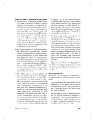 Costs and Risks of a Long-Term Land Lease 
• Investors prefer ownership to land lease. The 
first reason is that owned land can be used as 
collateral for borrowing to supply construc-tion 
finance. Second, in many countries, inves-tors 
trust law and state for protecting their 
ownership rights more than they trust local 
governments and lease contracts. The quality 
of land lease contracts in most such countries 
has been inadequate to protect either private 
or governmental interests. To investors, this 
implies that they are exposed to high risks, 
among which are the risks of extortion, pres-sure 
by corrupt officials using loopholes, and 
uncertainties in lease contracts. 
• The land-leasing model is also more expensive 
and complicated to administer. First, it implies 
the need to maintain parallel systems for regis-tering 
leasehold rights of land tenants and 
their ownership rights in improvements. 
Second, local governments become holders of 
large portfolios of lease contracts, and those 
must be monitored and managed, adding to 
the cost of land management. Third, a single 
property tax is not applicable because taxation 
of buildings and payments for land must be 
administrated separately. 
• The land-leasing model requires sophisticated 
legal knowledge on the part of participants 
and can unintentionally give advantage to for-eign 
investors over small domestic lessees. 
The lease agreement is a binding contract, and 
parties entering into it must be fully aware of 
their legal obligations under the terms of the 
lease. That is not something that small land-holders 
in most developing countries, who 
cannot afford to hire qualified lawyers, will 
understand. The qualit