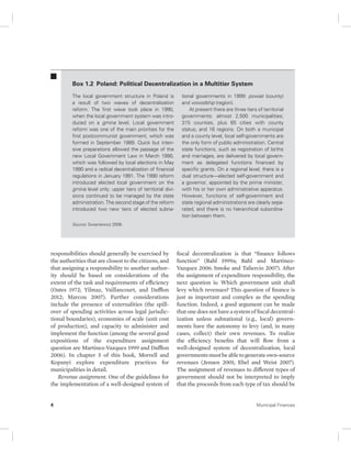 Box 1.2 Poland: Political Decentralization in a Multitier System 
The local government structure in Poland is 
a result of two waves of decentralization 
reform. The first wave took place in 1990, 
when the local government system was intro-duced 
on a gmina level. Local government 
reform was one of the main priorities for the 
first postcommunist government, which was 
formed in September 1989. Quick but inten-sive 
preparations allowed the passage of the 
new Local Government Law in March 1990, 
which was followed by local elections in May 
1990 and a radical decentralization of financial 
regulations in January 1991. The 1990 reform 
introduced elected local government on the 
gmina level only; upper tiers of territorial divi-sions 
continued to be managed by the state 
administration. The second stage of the reform 
introduced two new tiers of elected subna-tional 
Source: Swianiewicz 2006. 
responsibilities should generally be exercised by 
the authorities that are closest to the citizens, and 
that assigning a responsibility to another author-ity 
should be based on considerations of the 
extent of the task and requirements of efficiency 
(Oates 1972; Yilmaz, Vaillancourt, and Dafflon 
2012; Marcou 2007). Further considerations 
include the presence of externalities (the spill-over 
of spending activities across legal jurisdic-tional 
boundaries), economies of scale (unit cost 
of production), and capacity to administer and 
implement the function (among the several good 
expositions of the expenditure assignment 
question are Martinez-Vazquez 1999 and Dafflon 
2006). In chapter 5 of this book, Morrell and 
Kopanyi explore expenditure practices for 
municipalities in detail. 
Revenue assignment. One of the guidelines for 
the implementation of a well-designed system of 
governments in 1999: powiat (county) 
and voivodship (region). 
At present there are three tiers of territorial 
governments: almost 2,500 municipalities; 
315 counties, plus 65 cities with county 
status; and 16 regions. On both a municipal 
and a county level, local self-governments are 
the only form of public administration. Central 
state functions, such as registration of births 
and marriages, are delivered by local govern-ment 
as delegated functions financed by 
specific grants. On a regional level, there is a 
dual structure—elected self-government and 
a governor, appointed by the prime minister, 
with his or her own administrative apparatus. 
However, functions of self-government and 
state regional administrations are clearly sepa-rated, 
and there is no hierarchical subordina-tion 
between them. 
fiscal decentralization is that “finance follows 
function” (Bahl 1999a; Bahl and Martinez- 
Vazquez 2006; Smoke and Taliercio 2007). After 
the assignment of expenditure responsibility, the 
next question is: Which government unit shall 
levy which revenues? This question of finance is 
just as important and complex as the spending 
function. Indeed, a good argument can be made 
that one does not have a system of fiscal decentral-ization 
unless subnational (e.g., local) govern-ments 
have the autonomy to levy (and, in many 
cases, collect) their own revenues. To realize 
the efficiency benefits that will flow from a 
well- designed system of decentralization, local 
governments must be able to generate own-source 
revenues (Jensen 2001; Ebel and Weist 2007). 
The assignment of revenues to different types of 
government should not be interpreted to imply 
that the proceeds from each type of tax should be 
4 Municipal Finances 
 
