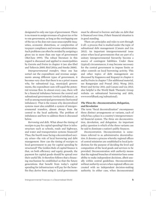 designated to only one type of government. There 
is no reason to assign revenues of a given tax or fee 
to one government, as long as the overlapping use 
of the tax or fee does not cause unacceptable ineq-uities, 
economic distortions, or complexities of 
taxpayer compliance and revenue administration. 
Such problems can often be avoided by assigning a 
given tax to more than one type of government 
(McClure 1999). The robust literature in this 
regard is discussed and applied to municipalities 
by GarzÓn and Freire in chapter 4 (see also Ebel 
and Taliercio 2005; Bird 2011a; and Smoke 2008). 
Intergovernmental transfers. Once one has 
sorted out the expenditure and revenue assign-ments 
among different types of government, it 
becomes very clear that there is no a priori reason 
why, for subnational (e.g., municipal) govern-ments, 
the expenditure sum will equal the poten-tial 
revenue flow. In almost every case, there will 
be a financial imbalance between the central and 
subnational governments (vertical imbalance), as 
well as among municipal governments (horizontal 
imbalance). That is the reason why decentralized 
systems must also establish a system of intergov-ernmental 
transfers, almost always from the 
central to the local authority. The problem of 
imbalances and how to address them is discussed 
below. 
Borrowing and debt. What about the timing of 
receipts to pay for capital spending? How is infra-structure 
such as schools, roads and highways, 
and water and transportation systems financed? 
Thus, the fourth issue facing a decentralized soci-ety 
arises—the role of local borrowing and debt 
management. How can the timing of receipts to 
local government to pay for capital spending be 
structured? The Golden Rule of capital finance is 
that, on both efficiency and equity grounds, the 
payment for capital goods should be spread over 
their useful life. It therefore follows that a financ-ing 
mechanism be established so that the future 
generations that benefit from today’s capital 
spending for infrastructure will pay for the bene-fits 
they derive from using it. Local governments 
must be allowed to borrow and take on debt that 
is financed over time, if their financial situation is 
in good standing. 
There are principles and rules to sort through 
it all—a process that is studied under the topic of 
subnational debt management (Canuto and Liu 
2013). An important intergovernmental issue 
arises when local governments that are part of a 
unitary intergovernmental hierarchy become a 
source of contingent liabilities. Under these 
(typical) circumstances, it may become necessary 
for the central government to impose limits or 
other controls on local borrowing activity. This 
and other topics of debt management are 
discussed by Kaganova and Kopanyi in chapter 6 
and by Freire in chapter 7 (for additional material, 
see Rangarajan and Prasad 2012; Wong 2013; 
Peteri and Sevinc 2011; and Canuto and Liu 2013; 
also helpful is the World Bank Thematic Group 
website on subnational borrowing and debt, 
www.worldbank.org/subnational). 
The Three Ds—Deconcentration, Delegation, 
and Devolution 
The term “fiscal decentralization” encompasses 
three distinct arrangements or variants, each of 
which has a place in a country’s intergovernmen-tal 
financial system. The three are deconcentra-tion, 
devolution, and delegation. An important 
policy question is which of the three variants can 
be said to dominate a nation’s public finances. 
Deconcentration. Deconcentration is some-times 
referred to as administrative decentraliza-tion. 
It denotes a process whereby regional offices 
of central ministries are established in local juris-dictions 
for the purpose of deciding the level and 
composition of the local goods and services to be 
provided. Deconcentration with authority means 
that the regional branches of ministries have some 
ability to make independent decisions, albeit usu-ally 
within central guidelines. Deconcentration 
without authority occurs when regional offices are 
created with no independent decision-making 
authority. In either case, when deconcentrated 
Intergovernmental Finances in a Decentralized World 5 
 