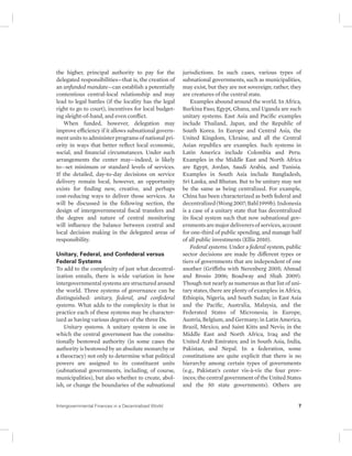 the higher, principal authority to pay for the 
delegated responsibilities—that is, the creation of 
an unfunded mandate—can establish a potentially 
contentious central-local relationship and may 
lead to legal battles (if the locality has the legal 
right to go to court), incentives for local budget-ing 
sleight-of-hand, and even conflict. 
When funded, however, delegation may 
improve efficiency if it allows subnational govern-ment 
units to administer programs of national pri-ority 
in ways that better reflect local economic, 
social, and financial circumstances. Under such 
arrangements the center may—indeed, is likely 
to—set minimum or standard levels of services. 
If the detailed, day-to-day decisions on service 
delivery remain local, however, an opportunity 
exists for finding new, creative, and perhaps 
cost-reducing ways to deliver those services. As 
will be discussed in the following section, the 
design of intergovernmental fiscal transfers and 
the degree and nature of central monitoring 
will influence the balance between central and 
local decision making in the delegated areas of 
responsibility. 
Unitary, Federal, and Confederal versus 
Federal Systems 
To add to the complexity of just what decentral-ization 
entails, there is wide variation in how 
intergovernmental systems are structured around 
the world. Three systems of governance can be 
distinguished: unitary, federal, and confederal 
systems. What adds to the complexity is that in 
practice each of these systems may be character-ized 
as having various degrees of the three Ds. 
Unitary systems. A unitary system is one in 
which the central government has the constitu-tionally 
bestowed authority (in some cases the 
authority is bestowed by an absolute monarchy or 
a theocracy) not only to determine what political 
powers are assigned to its constituent units 
(subnational governments, including, of course, 
municipalities), but also whether to create, abol-ish, 
or change the boundaries of the subnational 
jurisdictions. In such cases, various types of 
subnational governments, such as municipalities, 
may exist, but they are not sovereign; rather, they 
are creatures of the central state. 
Examples abound around the world. In Africa, 
Burkina Faso, Egypt, Ghana, and Uganda are such 
unitary systems. East Asia and Pacific examples 
include Thailand, Japan, and the Republic of 
South Korea. In Europe and Central Asia, the 
United Kingdom, Ukraine, and all the Central 
Asian republics are examples. Such systems in 
Latin America include Colombia and Peru. 
Examples in the Middle East and North Africa 
are Egypt, Jordan, Saudi Arabia, and Tunisia. 
Examples in South Asia include Bangladesh, 
Sri Lanka, and Bhutan. But to be unitary may not 
be the same as being centralized. For example, 
China has been characterized as both federal and 
decentralized (Wong 2007; Bahl 1999b). Indonesia 
is a case of a unitary state that has decentralized 
its fiscal system such that now subnational gov-ernments 
are major deliverers of services, account 
for one-third of public spending, and manage half 
of all public investments (Ellis 2010). 
Federal systems. Under a federal system, public 
sector decisions are made by different types or 
tiers of governments that are independent of one 
another (Griffiths with Nerenberg 2005; Ahmad 
and Brosio 2006; Boadway and Shah 2009). 
Though not nearly as numerous as that list of uni-tary 
states, there are plenty of examples: in Africa, 
Ethiopia, Nigeria, and South Sudan; in East Asia 
and the Pacific, Australia, Malaysia, and the 
Federated States of Micronesia; in Europe, 
Austria, Belgium, and Germany; in Latin America, 
Brazil, Mexico, and Saint Kitts and Nevis; in the 
Middle East and North Africa, Iraq and the 
United Arab Emirates; and in South Asia, India, 
Pakistan, and Nepal. In a federation, some 
constitutions are quite explicit that there is no 
hierarchy among certain types of governments 
(e.g., Pakistan’s center vis-à-vis the four prov-inces; 
the central government of the United States 
and the 50 state governments). Others are 
Intergovernmental Finances in a Decentralized World 7 
 