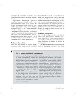 constitutionally federal but nevertheless more 
central than decentralized (Ethiopia, Malaysia, 
Sudan). 
Confederation. A confederation is typically a 
treaty-based system of states in which a weak 
central government serves as the agent of the 
member units, usually without significant inde-pendent 
spending and taxing powers (Wallich 
and Zhang 2013). A few such arrangements have 
existed over the years (such as Switzerland as 
Confederation Helvetia, 1815–48). Today’s best 
example is Bosnia and Herzegovina (box 1.4 sheds 
light on the Bosnia situation). Even in that case, 
however, the center is gaining more of a fiscal 
foothold, having been authorized to levy a national 
value added tax (VAT) as of January 2006. 
To Decentralize, or Not? 
Three steps help us get at the question of why 
some states tend to remain centrally controlled, 
both politically and fiscally, whereas others move 
ahead with decentralization. The first is to look 
at the reasons why so many countries continue 
holding on to centralized public sectors. The sec-ond 
is to examine the arguments, both theoreti-cal 
and practical, that are conventionally made in 
support of decentralizing and how the theory of 
public finance treats the question. The third is to 
explore the impact of decentralization—that is, 
the empirical evidence. 
Why Tilt to Centralization? 
The World Development Report 1999/2000 
(World Bank 2000) observed that many devel-oping 
countries are still centralized, notwith-standing 
the identified trend toward localization. 
Three arguments are offered in support of 
centralization: 
Lack of local capacity. An argument often set 
forth in developing countries is that local 
Box 1.4 Bosnia-Herzegovina Confederalism 
Under the Dayton-Paris Agreement (1995), 
the former Yugoslav Republic of Bosnia and 
Herzegovina now contains two entities: the 
Federation of Bosnia and Herzegovina and the 
Republika Srpska. These are de facto sepa-rate 
governments and administrative organs 
with substantial powers to pass legislation, 
impose taxes, and otherwise govern. Sarajevo 
is both the capital of Bosnia and the capital of 
the federation. Banja-Luka is the capital of 
Republika Srpska. 
The federation contains 10 intermediate-tier 
units (cantons) and approximately 80 
municipali ties. The cantons have their own 
legislatu res, their own basic laws and 
constitutions, and their own governors and 
ministries. Financial and budgetary matters 
affecting municipalities in the federation either 
are delegated to the cantons or are shared by 
several departments in the federal ministries. 
The constitution of the Federation of Bosnia 
and Herzegovina defines the functions of each 
level of government, including granting to the 
cantons all powers not expressly granted to 
the federation, such as land use planning, local 
business development, and local economic 
development. The Republika Srpska has a cen-tralized 
administrative structure and its own 
ministry of local government to regulate and 
conduct dialogue with its municipalities 
(approximately 60, including one independent 
city, Brcko); the federation does not have such 
a ministry. 
Source: Fox and Wallich 2007. 
8 Municipal Finances 
 