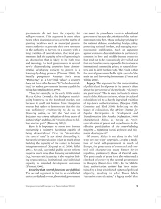 governments do not have the capacity for 
self-government. This argument is most often 
heard when discussion arises as to the merits of 
granting localities such as municipal govern-ments 
authority to generate their own revenues 
or the authority to borrow. In a country with a 
long tradition of centralization, that local gov-ernments 
lack the capacity to be self-governing is 
an observation that is likely to be both true 
and tautology. As local governments in several 
newly decentralizing countries have demon-strated, 
developing capacity to govern is a 
learning-by-doing process (Thomas 2006). To 
broadly paraphrase Amartya Sen’s essay 
“Democracy as a Universal Value,” a country 
does not have to be deemed “fit” to be decentral-ized, 
but rather governments become capable by 
being decentralized (Sen 1999). 
Thus, for example, in the early 1990s under 
Mayor Gabor Demszky, the Budapest munici-pality 
borrowed in the Eurobond market, not 
because it could not borrow from Hungarian 
sources but rather to demonstrate that the city 
was sufficiently creditworthy to do so. As 
Demszky writes, in 1991 the “sad state of 
Budapest was a true reflection of forty years of 
dictatorship,” and thus, its “citizens chose to fol-low 
another path” (Demszky 2003). 
Here it is important to stress two lessons 
concerning a country’s becoming capable of 
being decentralized. First, to “decentralize 
the central state” is not about dismantling it. 
Successful decentralization is just as much about 
building the capacity of the center to become 
intergovernmental (Kopanyi et al. 2000; Pallai 
2003). Second, successful public sector reform 
requires much more than focusing on individual 
(e.g., bureaucratic) capacity; it also requires link-ing 
organizational, institutional, and individual 
capacity to intended development outcomes 
(Thomas 2006). 
Ensuring that central functions are fulfilled. 
The second argument is that in an established 
unitary or federal system, the central government 
can assert its precedence vis-à-vis subnational 
government because the priorities of the nation-state 
must come first. Those include providing for 
the national defense, conducting foreign policy, 
protecting national borders, and managing mac-roeconomic 
stabilization. Such an argument 
against extensive decentralization is particularly 
common in low- and middle-income countries 
that tend not to be economically diversified and 
that are therefore more exposed to fluctuations in 
international commodity prices, to natural disas-ters, 
and to debt burden costs. The result is that 
the central government holds tight control of the 
main tax and borrowing instruments (Tosun and 
Yilmaz 2010). 
Legacy. The argument for the concentration 
of political and fiscal power in the center is often 
about the persistence of old methods—“old ways 
are good ways.” This is seen particularly across 
much of the African continent, where decades of 
colonialism led to a deeply ingrained tradition 
of top-down authoritarianism. (Ndegwa 2002; 
Commins and Ebel 2010). Reflecting on the 
legacy of colonialism, the African Charter for 
Popular Participation in Development and 
Transformation (the Arusha Declaration, 1990) 
characterized Africa as having an “over-centralization 
of power and impediments to the 
effective participation of the overwhelming 
majority … regarding social, political and eco-nomic 
development.” 
Of course, Africa is not alone in the “old 
ways are our ways” approach. Despite a tradi-tion 
of local self-government in much of 
Europe, the governance of command and con-trol 
still characterizes many former Soviet 
republics, particularly those of Central Asia. 
The past couple of years have also witnessed a 
clawback of power by the central government 
in Hungary (Barati-Stec 2012). In the Middle 
East, authoritarian control has been main-tained 
by a long-established system of political 
oligarchy, resulting in what Tosun labels 
“excessive centralization,” a legacy model that 
Intergovernmental Finances in a Decentralized World 9 
 