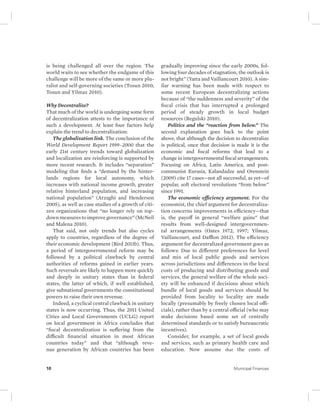 is being challenged all over the region. The 
world waits to see whether the endgame of this 
challenge will be more of the same or more plu-ralist 
and self-governing societies (Tosun 2010; 
Tosun and Yilmaz 2010). 
Why Decentralize? 
That much of the world is undergoing some form 
of decentralization attests to the importance of 
such a development. At least four factors help 
explain the trend to decentralization: 
The globalization link. The conclusion of the 
World Development Report 1999–2000 that the 
early 21st century trends toward globalization 
and localization are reinforcing is supported by 
more recent research. It includes “separation” 
modeling that finds a “demand by the hinter-lands 
regions for local autonomy, which 
increases with national income growth, greater 
relative hinterland population, and increasing 
national population” (Arzaghi and Henderson 
2005), as well as case studies of a growth of citi-zen 
organizations that “no longer rely on top-down 
measures to improve governance” (McNeil 
and Malena 2010). 
That said, not only trends but also cycles 
apply to countries, regardless of the degree of 
their economic development (Bird 2011b). Thus, 
a period of intergovernmental reform may be 
followed by a political clawback by central 
authorities of reforms gained in earlier years. 
Such reversals are likely to happen more quickly 
and deeply in unitary states than in federal 
states, the latter of which, if well established, 
give subnational governments the constitutional 
powers to raise their own revenue. 
Indeed, a cyclical central clawback in unitary 
states is now occurring. Thus, the 2011 United 
Cities and Local Governments (UCLG) report 
on local government in Africa concludes that 
“fiscal decentralization is suffering from the 
difficult financial situation in most African 
countries today” and that “although reve-nue 
generation by African countries has been 
gradually improving since the early 2000s, fol-lowing 
four decades of stagnation, the outlook is 
not bright” (Yatta and Vaillancourt 2010). A sim-ilar 
warning has been made with respect to 
some recent European decentralizing actions 
because of “the suddenness and severity” of the 
fiscal crisis that has interrupted a prolonged 
period of steady growth in local budget 
resources (Regulski 2010). 
Politics and the “reaction from below.” The 
second explanation goes back to the point 
above, that although the decision to decentralize 
is political, once that decision is made it is the 
economic and fiscal reforms that lead to a 
change in intergovernmental fiscal arrangements. 
Focusing on Africa, Latin America, and post-communist 
Eurasia, Kalandadze and Orenstein 
(2009) cite 17 cases—not all successful, as yet—of 
popular, soft electoral revolutions “from below” 
since 1991. 
The economic efficiency argument. For the 
economist, the chief argument for decentraliza-tion 
concerns improvements in efficiency—that 
is, the payoff in general “welfare gains” that 
results from well-designed intergovernmen-tal 
arrangements (Oates 1972, 1997; Yilmaz, 
Vaillancourt, and Dafflon 2012). The efficiency 
argument for decentralized government goes as 
follows: Due to different preferences for level 
and mix of local public goods and services 
across jurisdictions and differences in the local 
costs of producing and distributing goods and 
services, the general welfare of the whole soci-ety 
will be enhanced if decisions about which 
bundle of local goods and services should be 
provided from locality to locality are made 
locally (presumably by freely chosen local offi-cials), 
rather than by a central official (who may 
make decisions based some set of centrally 
determined standards or to satisfy bureaucratic 
incentives). 
Consider, for example, a set of local goods 
and services, such as primary health care and 
education. Now assume that the costs of 
10 Municipal Finances 
 