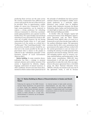 producing those services are the same across 
the country. Communities have different pref-erences 
and needs for the mix of the services to 
be provided. Thus, in apportioning a public 
budget of a given size, Community Y, with a 
large young population, can be expected to 
express a strong preference for schooling, 
whereas Community E, which has a predomi-nantly 
aging population, sees a greater need for 
health clinics. For a given budget, decentralized 
matching of costs and preferences leads to effi-cient 
use of public resources. By not having 
underutilized health clinics in Y and empty 
classrooms in E, the society as a whole has a 
“welfare gain.” This “matching principle”—that 
the provision of public services should be car-ried 
out to the extent possible by the type of 
government that is closest to the people—is 
reflected in the “subsidiarity principle” of the 
European Charter of Local Governments 
(Marcou 2007). 
Nation building. In some countries decen-tralization 
has been a strategy to promote 
national cohesion and to defuse tensions if the 
society is fragmented by ethnicity, religion, 
langu age, endowment of natural resources, or 
other conditions. Several cases have been docu-mented 
in which a nation-state’s practical use of 
the principle of subsidiarity has led to greater 
national cohesion and helped to deflate seces-sionist 
tendencies in a particular region. 
Historical cases include ones in Belgium, 
Canada, India, Indonesia, Germany, the Russia 
Federation, Spain, Sudan, and Switzerland. Box 
1.5 sheds light on Sudan (see also Bird and Ebel 
2007; Bird and Vaillancourt 2010). 
In October 2012, the Benigno Aquino–led 
central government of the Philippines signed a 
peace agreement with the Moro Islamic 
Liberation Front (MILF) that is to serve as a 
framework to end a four-decade-long conflict in 
the southern Mindanao region. The agreement 
envisions that by 2015 a new, autonomous local 
government in the region will have worked with 
the central government to sort out issues sur-rounding 
the sharing of wealth generated from 
petroleum and mineral mining, with the center 
still managing matters such as currency, cus-toms, 
national defense, and foreign policy. As the 
Sudan peace consultations (2002–05) have 
demonstrated, it will take time, goodwill, and 
good politics to make this work. How any oppo-sition 
to the peace agreement from a rival rebel 
group, the Moro National Liberation Front 
(MNLF), will play out remains to be seen, but if 
the agreement works, it will be because 
Box 1.5 Nation Building by Means of Decentralization in Sudan and South 
Sudan 
Following the signing of the 2005 Com pre-hensive 
Peace Agreement, the government 
of South Sudan has registered important 
progress in infrastructure and basic services. 
However, improving local communities’ 
access to these services is a huge task. 
Decentralization of authority can be adopted 
to improve access to basic public services. 
Decentralization can also help in building 
national cohesion to hold the state together. 
In addition, if implemented well, it can enable 
empowered citizens to hold the local authori-ties 
accountable. 
Source: Zoellick 2009. 
Intergovernmental Finances in a Decentralized World 11 
 