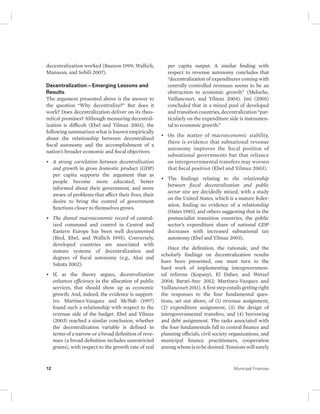 decentralization worked (Bauzon 1999; Wallich, 
Manasan, and Sehili 2007). 
Decentralization—Emerging Lessons and 
Results 
The argument presented above is the answer to 
the question “Why decentralize?” But does it 
work? Does decentralization deliver on its theo-retical 
promises? Although measuring decentral-ization 
is difficult (Ebel and Yilmaz 2003), the 
following summarizes what is known empirically 
about the relationship between decentralized 
fiscal autonomy and the accomplishment of a 
nation’s broader economic and fiscal objectives: 
• A strong correlation between decentralization 
and growth in gross domestic product (GDP) 
per capita supports the argument that as 
people become more educated, better 
informed about their government, and more 
aware of problems that affect their lives, their 
desire to bring the control of government 
functions closer to themselves grows. 
• The dismal macroeconomic record of central-ized 
command and control in Central and 
Eastern Europe has been well documented 
(Bird, Ebel, and Wallich 1995). Conversely, 
developed countries are associated with 
mature systems of decentralization and 
degrees of fiscal autonomy (e.g., Akai and 
Sakata 2002). 
• If, as the theory argues, decentralization 
enhances efficiency in the allocation of public 
services, that should show up as economic 
growth. And, indeed, the evidence is support-ive. 
Martinez-Vazquez and McNab (1997) 
found such a relationship with respect to the 
revenue side of the budget. Ebel and Yilmaz 
(2003) reached a similar conclusion, whether 
the decentralization variable is defined in 
terms of a narrow or a broad definition of reve-nues 
(a broad definition includes unrestricted 
grants), with respect to the growth rate of real 
per capita output. A similar finding with 
respect to revenue autonomy concludes that 
“decentralization of expenditures coming with 
centrally controlled revenues seems to be an 
obstruction to economic growth” (Meloche, 
Vaillancourt, and Yilmaz 2004). Imi (2005) 
concluded that in a mixed pool of developed 
and transition countries, decentralization “par-ticularly 
on the expenditure side is instrumen-tal 
to economic growth.” 
• On the matter of macroeconomic stability, 
there is evidence that subnational revenue 
autonomy improves the fiscal position of 
subnational governments but that reliance 
on intergovernmental transfers may worsen 
that fiscal position (Ebel and Yilmaz 2003). 
• The findings relating to the relationship 
between fiscal decentralization and public 
sector size are decidedly mixed, with a study 
on the United States, which is a mature feder-ation, 
finding no evidence of a relationship 
(Oates 1985), and others suggesting that in the 
postsocialist transition countries, the public 
sector’s expenditure share of national GDP 
decreases with increased subnational tax 
autonomy (Ebel and Yilmaz 2003). 
Once the definition, the rationale, and the 
scholarly findings on decentralization results 
have been presented, one must turn to the 
hard work of implementing intergovernmen-tal 
reforms (Kopanyi, El Daher, and Wetzel 
2004; Barati-Stec 2012; Martinez-Vazquez and 
Vaillancourt 2011). A first step entails getting right 
the responses to the four fundamental ques-tions, 
set out above, of (1) revenue assignment, 
(2) expenditure assignment, (3) the design of 
intergovernmental transfers, and (4) borrowing 
and debt assignment. The tasks associated with 
the four fundamentals fall to central finance and 
planning officials, civil society organizations, and 
municipal finance practitioners, cooperation 
among whom is to be desired. Tensions will surely 
12 Municipal Finances 
 