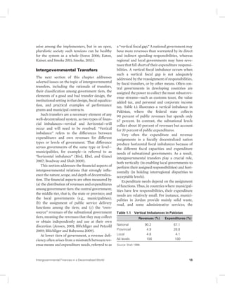 arise among the implementers, but in an open, 
pluralistic society such tensions can be healthy 
for the system as a whole (Soros 2006; Eaton, 
Kaiser, and Smoke 2011; Smoke, 2013). 
Intergovernmental Transfers 
The next section of this chapter addresses 
selected issues on the topic of intergovernmental 
transfers, including the rationale of transfers, 
their classification among government tiers, the 
elements of a good and bad transfer design, the 
institutional setting in that design, fiscal equaliza-tion, 
and practical examples of performance 
grants and municipal contracts. 
Such transfers are a necessary element of any 
well-decentralized system, as two types of finan-cial 
imbalances—vertical and horizontal—will 
occur and will need to be resolved. “Vertical 
imbalance” refers to the differences between 
expenditures and own revenues for different 
types or levels of government. That difference 
across governments of the same type or level— 
municipalities, for example—is referred to as 
“horizontal imbalance” (Bird, Ebel, and Gianci 
2007; Boadway and Shah 2009). 
This section addresses the financial aspects of 
intergovernmental relations that strongly influ-ence 
the nature, scope, and depth of decentraliza-tion. 
The financial aspects are often measured by 
(a) the distribution of revenues and expenditures 
among government tiers: the central government; 
the middle tier, that is, the state or province; and 
the local governments (e.g., municipalities); 
(b) the assignment of public service delivery 
functions among the tiers; and (c) the “own-source” 
revenues of the subnational government 
tiers, meaning the revenues that they may collect 
or obtain independently and use at their own 
discretion (Jensen, 2001; Blöchliger and Petzold 
2009; Blöchliger and Rabesona 2009). 
At lower tiers of government, a revenue defi-ciency 
often arises from a mismatch between rev-enue 
means and expenditure needs, referred to as 
a “vertical fiscal gap.” A national government may 
have more revenues than warranted by its direct 
and indirect spending responsibilities, whereas 
regional and local governments may have reve-nues 
that fall short of their expenditure responsi-bilities. 
A vertical fiscal imbalance occurs when 
such a vertical fiscal gap is not adequately 
addressed by the reassignment of responsibilities, 
by fiscal transfers, or by other means. Often cen-tral 
governments in developing countries are 
assigned the power to collect the most robust rev-enue 
streams—such as customs taxes, the value 
added tax, and personal and corporate income 
tax. Table 1.1 illustrates a vertical imbalance in 
Pakistan, where the federal state collects 
90 percent of public revenues but spends only 
67 percent. In contrast, the subnational levels 
collect about 10 percent of revenues but account 
for 33 percent of public expenditures. 
Very often the expenditure and revenue 
assignments in a fiscally decentralized nation 
produce horizontal fiscal imbalances because of 
the different fiscal capacities and expenditure 
needs of subnational governments. As a result, 
intergovernmental transfers play a crucial role, 
both vertically (in enabling local governments to 
perform their assigned responsibilities) and hori-zontally 
(in holding interregional disparities to 
acceptable levels). 
Expenditure needs depend on the assignment 
of functions. Thus, in countries where municipal-ities 
have few responsibilities, their expenditure 
needs are relatively small. For instance, munici-palities 
in Jordan provide mainly solid waste, 
road, and some administrative services; the 
Table 1.1 Vertical Imbalances in Pakistan 
Revenues (%) Expenditures (%) 
National 90.2 67.1 
Provincial 4.9 28.8 
Local 4.8 4.1 
All levels 100 100 
Source: Shah 1998. 
Intergovernmental Finances in a Decentralized World 13 
 