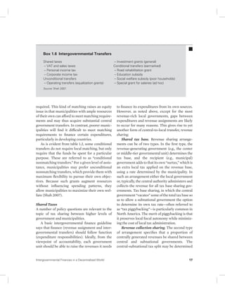 Box 1.6 Intergovernmental Transfers 
Shared taxes 
– VAT and sales taxes 
– Personal income tax 
– Corporate income tax 
Unconditional transfers 
– Operating transfers (equalization grants) 
Source: Shah 2007. 
required. This kind of matching raises an equity 
issue in that municipalities with ample resources 
of their own can afford to meet matching require-ments 
and may thus acquire substantial central 
government transfers. In contrast, poorer munic-ipalities 
will find it difficult to meet matching 
requirements to finance certain expenditures, 
particularly in developing countries. 
As is evident from table 1.2, some conditional 
transfers do not require local matching, but only 
require that the funds be spent for a particular 
purpose. These are referred to as “conditional 
nonmatching transfers.” For a given level of assis-tance, 
municipalities may prefer unconditional 
nonmatching transfers, which provide them with 
maximum flexibility to pursue their own objec-tives. 
Because such grants augment resources 
without influencing spending patterns, they 
allow municipalities to maximize their own wel-fare 
(Shah 2007). 
Shared Taxes 
A number of policy questions are relevant to the 
topic of tax sharing between higher levels of 
government and municipalities. 
A basic intergovernmental finance guideline 
says that finance (revenue assignment and inter-governmental 
transfers) should follow function 
(expenditure responsibilities). Ideally, from the 
viewpoint of accountability, each government 
unit should be able to raise the revenues it needs 
– Investment grants (general) 
Conditional transfers (earmarked) 
– Road rehabilitation grant 
– Education subsidy 
– Social welfare subsidy (poor households) 
– Special grant for salaries (ad hoc) 
to finance its expenditures from its own sources. 
However, as noted above, except for the most 
revenue-rich local governments, gaps between 
expenditures and revenue assignments are likely 
to occur for many reasons. This gives rise to yet 
another form of central-to-local transfer, revenue 
sharing. 
Shared tax base. Revenue sharing arrange-ments 
can be of two types. In the first type, the 
revenue-generating government (e.g., the center 
or middle-tier governmental unit) determines the 
tax base, and the recipient (e.g., municipal) 
government adds to that its own “surtax,” which is 
an extra local tax applied on the revenue base, 
using a rate determined by the municipality. In 
such an arrangement either the local government 
or, typically, the central authority administers and 
collects the revenue for all tax base sharing gov-ernments. 
Tax base sharing, in which the central 
government “vacates” some of the total tax base so 
as to allow a subnational government the option 
to determine its own tax rate—often referred to 
as “tax piggybacking”—is particularly common in 
North America. The merit of piggybacking is that 
it preserves local fiscal autonomy while minimiz-ing 
the cost of local tax administration. 
Revenue collection sharing. The second type 
of arrangement specifies that a proportion of 
centrally generated revenues be shared between 
central and subnational governments. The 
central-subnational tax split may be determined 
Intergovernmental Finances in a Decentralized World 17 
 