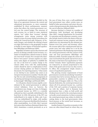 by a constitutional commission, decided on the 
basis of an agreement between the central and 
subnational governments, or, more commonly, 
established by direct parliamentary, statutory 
action that allows the central government con-trol 
over the central budget. The structure of 
such revenue (or, as listed in some statistical 
reports, “tax” rather than “revenue” sharing) 
arrangements varies among countries with 
respect to type of revenue shared, procedures for 
setting the central-local split, frequency of for-mula 
changes, and whether the sharing is based 
on origin (derivation) or the geographic location 
or builds in some degree of horizontal equaliza-tion 
(Blöchliger and Rabesona 2009). 
Regardless of matters such as the structure and 
process of sharing centrally levied revenues, as a 
matter of classification, shared revenue is clearly 
not “own-local” revenue. For a receipt to be classi-fied 
as “own source” revenue requires at a mini-mum, 
some degree of authority to establish the 
tax rate or the level of a nontax charge or fee 
(Jensen 2001). Even with this understanding, 
readers should be alert to complications in how 
revenue sharing policies are listed in financial 
documents. For reporting purposes, “what counts 
as tax sharing in one country may count as an 
intergovernmental grant in another,” thereby mak-ing 
“the two sub-central funding arrangements of 
tax sharing and intergovernmental grants difficult 
to disentangle” (Blöchliger and Petzold 2009). 
As with grants, shared revenues signify a com-mitment 
by the central government to address 
vertical imbalance. Even so, however, the 
commitment may change over time. In Hungary 
the personal income tax (PIT) is a centrally 
collected tax that is partially redistributed to the 
local level. In 1990, 100 percent of the PIT was 
redistributed to its origin; by 2006, only 8 per-cent 
was redistributed by origin, with another 
20 percent to 25 percent distributed by formula to 
other municipalities. As of 2011, that 8 percent 
derivation share had been eliminated (Barati-Stec 
2012). Sometimes a central, provincial, or, as in 
the case of Lima, Peru, even a well-established 
local government may collect certain taxes on 
behalf of other governments and return the pro-ceeds 
to that government after deducting a fee for 
the cost of collection (Mikesell 2003). 
Revenue sharing is a feature in a number of 
federations, both developed and developing 
(Rao 2007). Among Organisation for Economic 
Co-operation and development countries, exam-ples 
include Austria (where the shares of the per-sonal 
and corporate income, property, and value 
added taxes are determined by the national par-liament 
every four years) and Germany, where 
the revenue split of the central personal and cor-porate 
taxes and value added tax is set by the 
national parliament (the Bundestag representing 
the central government) with the consent of the 
state and local governments (Blöchliger and 
Rabesona 2009). Australia assigns the entire rev-enue 
received from the goods and services tax to 
the states on the basis of an equalization or “rela-tivities” 
formula. States’ equalization payments 
are reduced by an amount proportional to the 
share of the goods and services tax they receive. 
In effect, this arrangement simply ensures a 
source of equalization payments. 
The growing revenue requirements of local 
governments in newly decentralizing “transition” 
economies have led to revenue sharing in several 
postsocialist countries in addition to the case 
already cited of Hungary (table 1.3). Thus, in the 
Russian Federation, the central government now 
shares all of its personal income tax, a portion 
of the VAT, and a portion of corporate income 
tax with the oblasts. And in Romania local 
governments have a claim on both profit and 
dividend taxes levied by the central government 
on locally owned enterprises. In these economies 
the central government may reduce its deficit by 
cutting shares to the local governments when 
fiscal pressure at the central level increases, as 
occurred in Hungary. 
Another feature of transition economies is that 
taxes are often shared based on where they are 
18 Municipal Finances 
 