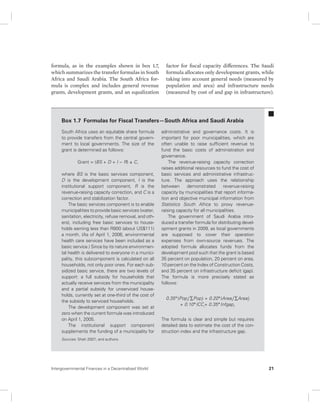 formula, as in the examples shown in box 1.7, 
which summarizes the transfer formulas in South 
Africa and Saudi Arabia. The South Africa for-mula 
is complex and includes general revenue 
grants, development grants, and an equalization 
factor for fiscal capacity differences. The Saudi 
formula allocates only development grants, while 
taking into account general needs (measured by 
population and area) and infrastructure needs 
(measured by cost of and gap in infrastructure). 
Box 1.7 Formulas for Fiscal Transfers—South Africa and Saudi Arabia 
South Africa uses an equitable share formula 
to provide transfers from the central govern-ment 
to local governments. The size of the 
grant is determined as follows: 
Grant = (BS + D + I − R) ± C, 
where BS is the basic services component, 
D is the development component, I is the 
institutional support component, R is the 
revenue-raising capacity correction, and C is a 
correction and stabilization factor. 
The basic services component is to enable 
municipalities to provide basic services (water, 
sanitation, electricity, refuse removal, and oth-ers), 
including free basic services to house-holds 
earning less than R800 (about US$111) 
a month. (As of April 1, 2006, environmental 
health care services have been included as a 
basic service.) Since by its nature environmen-tal 
health is delivered to everyone in a munici-pality, 
this subcomponent is calculated on all 
households, not only poor ones. For each sub-sidized 
basic service, there are two levels of 
support: a full subsidy for households that 
actually receive services from the municipality 
and a partial subsidy for unserviced house-holds, 
currently set at one-third of the cost of 
the subsidy to serviced households. 
The development component was set at 
zero when the current formula was introduced 
on April 1, 2005. 
The institutional support component 
supplements the funding of a municipality for 
administrative and governance costs. It is 
important for poor municipalities, which are 
often unable to raise sufficient revenue to 
fund the basic costs of administration and 
governance. 
The revenue-raising capacity correction 
raises additional resources to fund the cost of 
basic services and administrative infrastruc-ture. 
The approach uses the relationship 
between demonstrated revenue- raising 
capacity by municipalities that report informa-tion 
and objective municipal information from 
Statistics South Africa to proxy revenue-raising 
capacity for all municipalities. 
The government of Saudi Arabia intro-duced 
a transfer formula for distributing devel-opment 
grants in 2009, as local governments 
are supposed to cover their operation 
expenses from own-source revenues. The 
adopted formula allocates funds from the 
development pool such that the grant is based 
35 percent on population, 20 percent on area, 
10 percent on the Index of Construction Costs, 
and 35 percent on infrastructure deficit (gap). 
The formula is more precisely stated as 
follows: 
0.35*(Popi / ΣPopi) + 0.20*(Areai / ΣAreai) 
+ 0.10*ICCi+ 0.35*Infgapi. 
The formula is clear and simple but requires 
detailed data to estimate the cost of the con-struction 
index and the infrastructure gap. 
Sources: Shah 2007; and authors. 
Intergovernmental Finances in a Decentralized World 21 
 