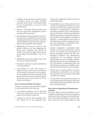 • Simplicity. Grant allocation should be based 
on objective factors over which individual 
units have little control. The formula should 
be easy to understand, so as not to reward 
grantsmanship. 
• Incentive. The design should provide incen-tives 
for sound fiscal management and dis-courage 
inefficient practices. 
• Reach. All grant-financed programs create win-ners 
and losers. Consideration must be given to 
identifying beneficiaries and those who will be 
adversely affected to determine the overall use-fulness 
and sustainability of the program. 
• Safeguarding of the grantor’s objectives. The 
grantor’s objectives are best safeguarded by 
having grant conditions that specify the 
results to be achieved (output-based grants) 
and by giving cities flexibility in the use of 
funds. 
• Affordability. The grant program must recog-nize 
donors’ budget constraints. 
• Single focus. Each grant program should focus 
on a single objective. 
• Accountability for results. The grantor or 
higher-level government must be accountable 
for the design and operation of the program. 
The municipality must be accountable to the 
grantor and to its citizens for financial integrity 
and results, that is, improvements in service 
delivery performance. 
Bad or Detrimental Design of Transfers 
Transfers can be perceived as being ill designed 
or detrimental based on the following: 
• A dependency syndrome can be generated 
when local governments always know that 
someone else will pick up their tab. 
• Autonomy in revenue and expenditure deci-sion 
making can be lost, especially when 
transfers are conditional in nature or driven by 
political patronage. 
• Sustainability may be lacking when there are 
no built-in sustainability mechanisms, so that 
transfers serve short-term purposes and do not 
contribute to strengthening an intergovern-mental 
fiscal transfer system. That typically is 
the case with ad hoc transfers that are based on 
political patronage (e.g., special allocations for 
each member of the provincial assembly in 
Pakistan). A related problem occurs when no 
mechanism is put in place to sustain the opera-tion 
and maintenance of established invest-ments 
using such ad hoc transfers. 
• Capacity development is undermined when 
transfers are built around top-down systems 
that do not stimulate local governments to 
develop compliance systems that they own. 
Sometimes compliance and administrative 
requirements are too laborious, and the 
required data may not be available, contribut-ing 
to high transaction costs of using the trans-fers. 
The problem is compounded when only 
limited human resources are available to man-age 
huge demands from the top for reporting. 
• “Deficit grants”—specific transfers to finance 
municipal government deficits—are very nega-tive 
and create perverse incentives unless hard 
conditions are attached. 
• Accountability is thwarted when transfers are 
not accompanied by monitoring to ensure that 
local officials are able to honorably account for 
the use of transfer funds. 
Data Concerns Regarding Fiscal Equalization 
Transfers 
The policy debate on fiscal inequalities, and on 
intergovernmental fiscal relations more generally, 
requires more data. Without more sound informa-tion 
on how large inequalities are and how they 
have evolved over time, a policy debate on what 
Intergovernmental Finances in a Decentralized World 25 
 