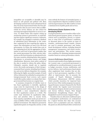 inequalities are acceptable or desirable may be 
based on soft ground and political will. Most 
developing countries lack much subnational fiscal 
data. For levels of government below the first sub-national 
tier, data are even scarcer. Data on differ-entials 
for service delivery are also critical for 
assessing interregional disparities in access to ser-vices. 
To obtain better data requires setting up 
monitoring systems in government, an undertak-ing 
that requires significant resources. Indonesia, 
for example, has managed to maintain a database 
of subnational fiscal information at the center 
that—supported by laws requiring the regions to 
report—has information on most of its 410 local 
governments. In China, the needed data exist at 
the originating level, but the aggregation of infor-mation 
at each level of government implies that 
the central government has little relevant infor-mation 
on the fiscal situation at subnational levels. 
For some countries, obtaining better data requires 
adjustments in accounting systems and budget 
classifications. Moreover, more policy analysis of 
the data is needed to inform the policy debate. 
Ultimately countries should aim to regularly 
review the results and progress of their intergov-ernmental 
fiscal systems, including fiscal dispari-ties 
and service delivery disparities. For example, 
following the highly successful example of South 
Africa, Indonesia has embarked on preparation of 
intergovernmental fiscal reviews; such reports 
would allow policy makers to evaluate their inter-governmental 
fiscal system on a regular basis. 
In summary, irrespective of whether more or 
less fiscal equalization is desirable, significant 
scope exists for improvement in the design of 
intergovernmental systems. Most countries need 
to identify a more comprehensive objective 
for their equalization system as a whole. The 
center must determine its equalization objec-tives 
and priorities (that is, income levels, 
fiscal capacity, expenditure needs, per person rev-enues 
available) within a viable assessment of the 
political environment. The objectives pursued by 
equalization grants are frequently unclear, so that 
some embody the features of earmarked grants. A 
more comprehensive objective would be to aim for 
each local government to be able to deliver at least 
a minimum level of public goods and services. 
Performance Grants Systems in the 
Developing World 
Local governments receive transfers either as for-mula- 
based general purpose grants, or based on 
criteria such as population, poverty, or remote-ness 
or some form of performance conditions. 
As discussed above in the section on types of 
transfers, performance-based transfer systems 
are used to promote governance and institu-tional 
development reforms, including financial 
management, transparency, and citizen involve-ment 
and participation. This section summa-rizes 
conditions for obtaining intergovernmental 
transfers based on various performance criteria. 
Access to Performance-Based Grants 
Access to some transfers from a higher government 
tier (central, state, or provincial government) is 
conditioned on overall performance in areas such 
as budget execution, revenue mobilization, and 
service delivery. Such performance-based grants 
often supplement basic transfers that are allo-cated 
to local governments regardless of their 
effort or improvements. Box 1.8 presents the 
example of Nepal’s Minimum Conditions 
Performance Measurement (MCPM) system, 
which provides incentives for improved basic 
local services. Other similar programs incorporat-ing 
performance measures financed by the World 
Bank include the Uganda Local Government 
Development Program, Kerala Local Government 
and Service Delivery Project, West Bengal 
Institutional Strengthening Project, and the 
Bangladesh Local Governance Support Project. 
Transfers that are allocated conditional upon 
a municipality’s performance are underpinned 
by a logical formula that takes into account 
factors such as population and area. Typically, 
the grants are allocated based either on historical 
26 Municipal Finances 
 