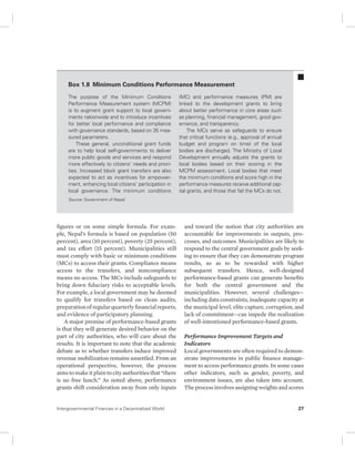 Box 1.8 Minimum Conditions Performance Measurement 
The purpose of the Minimum Conditions 
Performance Measurement system (MCPM) 
is to augment grant support to local govern-ments 
nationwide and to introduce incentives 
for better local performance and compliance 
with governance standards, based on 35 mea-sured 
parameters. 
These general, unconditional grant funds 
are to help local self-governments to deliver 
more public goods and services and respond 
more effectively to citizens’ needs and priori-ties. 
Increased block grant transfers are also 
expected to act as incentives for empower-ment, 
enhancing local citizens’ participation in 
local governance. The minimum conditions 
Source: Government of Nepal. 
figures or on some simple formula. For exam-ple, 
Nepal’s formula is based on population (50 
percent), area (10 percent), poverty (25 percent), 
and tax effort (15 percent). Municipalities still 
must comply with basic or minimum conditions 
(MCs) to access their grants. Compliance means 
access to the transfers, and noncompliance 
means no access. The MCs include safeguards to 
bring down fiduciary risks to acceptable levels. 
For example, a local government may be deemed 
to qualify for transfers based on clean audits, 
preparation of regular quarterly financial reports, 
and evidence of participatory planning. 
A major premise of performance-based grants 
is that they will generate desired behavior on the 
part of city authorities, who will care about the 
results. It is important to note that the academic 
debate as to whether transfers induce improved 
revenue mobilization remains unsettled. From an 
operational perspective, however, the process 
aims to make it plain to city authorities that “there 
is no free lunch.” As noted above, performance 
grants shift consideration away from only inputs 
(MC) and performance measures (PM) are 
linked to the development grants to bring 
about better performance in core areas such 
as planning, financial management, good gov-ernance, 
and transparency. 
The MCs serve as safeguards to ensure 
that critical functions (e.g., approval of annual 
budget and program on time) of the local 
bodies are discharged. The Ministry of Local 
Development annually adjusts the grants to 
local bodies based on their scoring in the 
MCPM assessment. Local bodies that meet 
the minimum conditions and score high in the 
performance measures receive additional cap-ital 
grants, and those that fail the MCs do not. 
and toward the notion that city authorities are 
accountable for improvements in outputs, pro-cesses, 
and outcomes. Municipalities are likely to 
respond to the central government goals by seek-ing 
to ensure that they can demonstrate program 
results, so as to be rewarded with higher 
subsequent transfers. Hence, well-designed 
performance-based grants can generate benefits 
for both the central government and the 
municipalities. However, several challenges— 
including data constraints, inadequate capacity at 
the municipal level, elite capture, corruption, and 
lack of commitment—can impede the realization 
of well-intentioned performance- based grants. 
Performance Improvement Targets and 
Indicators 
Local governments are often required to demon-strate 
improvements in public finance manage-ment 
to access performance grants. In some cases 
other indicators, such as gender, poverty, and 
environment issues, are also taken into account. 
The process involves assigning weights and scores 
Intergovernmental Finances in a Decentralized World 27 
 