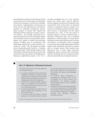decentralization and greater involvement of local 
governments and of communities, the Municipal 
Contract has emerged as a useful tool to facilitate 
the selection, implementation and financing of 
urban services and infrastructure and push the 
envelope on municipal management reforms. 
Many countries in Europe have adopted the 
Municipal Contract approach. In France, munici-pal 
contracts were initially introduced on an 
experimental basis in the 80’s. During the 2000’s, 
247 municipal contracts involving 2,000 munici-palities 
were signed to benefit inter-municipal 
projects (2 billion euros in investments). The 
Netherlands adopted the contract formula in its 
“large city” policy. The UK adopted an original 
form of partnership policy based on a “strategic 
local partnership” which brought together local 
stakeholders (civil society, the private sector, local 
governments) for the purpose of identifying and 
financing neighborhood projects. The UK is 
currently expanding the use of city contracts 
beyond the initial urban renewal objective. 
Sweden, Belgium, Germany and Canada have also 
experimented with various forms of municipal 
contracts. A municipal contract is usually a con-sensual 
and binding, performance-based agree-ment 
between a municipality and the central 
government for a four- or five-year period. It 
typically includes a priority investment plan, a 
municipal maintenance plan, and a municipal 
adjustment or reform program. In North Africa, 
municipal contracts have also been used in Tunisia 
and Morocco. In Sub-Sahara Africa, municipal 
contracts have been widely implemented with the 
support of the World Bank and AFD in countries 
such as Senegal, Guinea, Mali, Burkina Faso, 
Mauritania, Cote d’ Ivoire, Niger, Cameroon, 
Madagascar, Benin, Rwanda, Chad. (Farvacque- 
Vitkovic and Godin). Box 1.9 summarizes the key 
objectives and attributes of municipal contracts. 
Box 1.9 Objectives of Municipal Contracts 
The following are some of the key objectives 
of municipal contracts: 
• To support integrated urban and local de-velopment 
through an increase in urban 
investments in infrastructure and service 
delivery and by focusing on improving mu-nicipal 
governance and management. 
• To give the municipality greater responsi-bility 
in the selection and financing of 
municipal investments by putting its role 
on a contractual footing. 
• To ensure prioritization of investments and 
greater visibility and transparency on the 
use of public funds. 
• To ensure strong commitment, through 
signing of a municipal contract between 
the central government and the municipal 
government, based on the provisions of 
the contract and publicly acknowledged 
obligations. 
• To enhance citizen participation in 
developing the strategic vision of the 
municipality for its future growth and 
development and develop stronger 
accountability between the municipality 
and its citizens. 
• To define and monitor the implementation 
of the key components of the Municipal 
Contract (Municipal Investments Program 
and Municipal Adjustment Program -- 
including the Municipal Finances 
Improvement Plan). 
Sources: Farvacque-Vitkovic and Godin 1998; Farvacque-Vitkovic, Godin and Sinet 2013; Goudrian 2010. 
30 Municipal Finances 
 